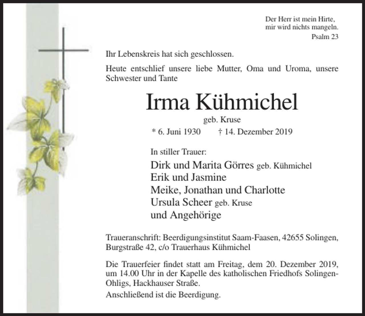 <p>Der Herr ist mein Hirte,<br />mir wird nichts mangeln.<br />Psalm 23</p><p>Ihr Lebenskreis hat sich geschlossen.<br />Heute entschlief unsere liebe Mutter, Oma und Uroma, unsere<br />Schwester und Tante</p><p>Irma Kühmichel<br />geb. Kruse<br />* 6. Juni 1930<br />† 14. Dezember 2019<br />In stiller Trauer:</p><p>Dirk und Marita Görres geb. Kühmichel<br />Erik und Jasmine<br />Meike, Jonathan und Charlotte<br />Ursula Scheer geb. Kruse<br />und Angehörige<br />Traueranschrift: Beerdigungsinstitut Saam-Faasen, 42655 Solingen,<br />Burgstraße 42, c/o Trauerhaus Kühmichel<br />Die Trauerfeier findet statt am Freitag, dem 20. Dezember 2019,<br />um 14.00 Uhr in der Kapelle des katholischen Friedhofs SolingenOhligs, Hackhauser Straße.<br />Anschließend ist die Beerdigung.</p>