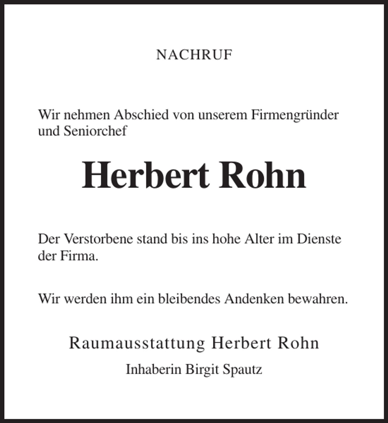 <p>NACHRUF</p><p>Wir nehmen Abschied von unserem Firmengründer<br />und Seniorchef</p><p>Herbert Rohn<br />Der Verstorbene stand bis ins hohe Alter im Dienste<br />der Firma.<br />Wir werden ihm ein bleibendes Andenken bewahren.</p><p>Raumausstattung Herbert Rohn<br />Inhaberin Birgit Spautz</p>