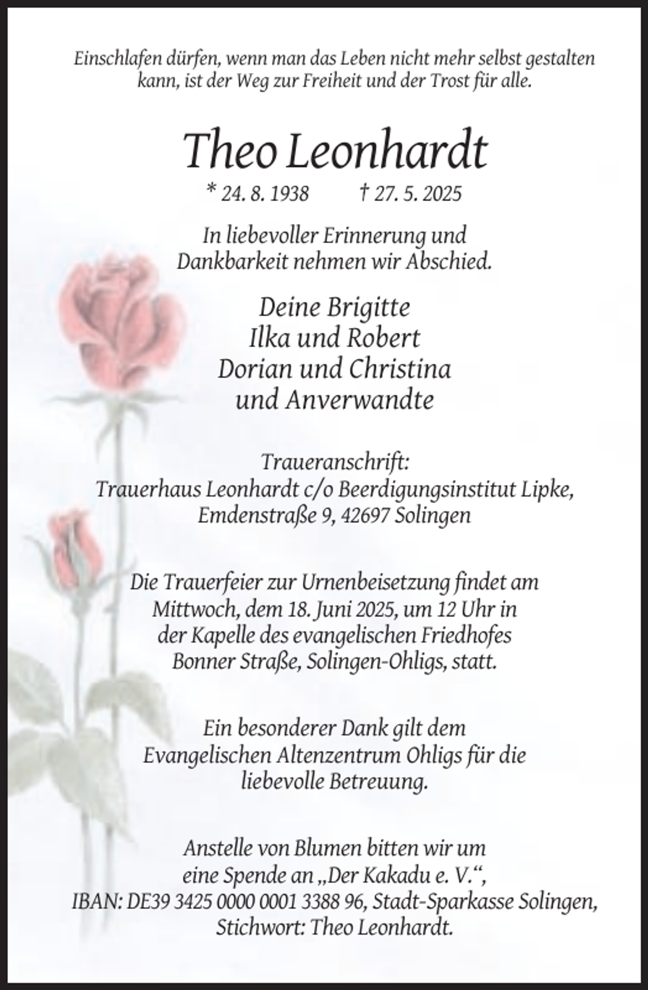 <p>Einschlafen dürfen, wenn man das Leben nicht mehr selbst gestalten<br />kann, ist der Weg zur Freiheit und der Trost für alle.</p><p>Theo Leonhardt<br />* 24. 8. 1938</p><p>† 27. 5. 2025</p><p>In liebevoller Erinnerung und<br />Dankbarkeit nehmen wir Abschied.</p><p>Deine Brigitte<br />Ilka und Robert<br />Dorian und Christina<br />und Anverwandte<br />Traueranschrift:<br />Trauerhaus Leonhardt c/o Beerdigungsinstitut Lipke,<br />Emdenstraße 9, 42697 Solingen</p><p>Die Trauerfeier zur Urnenbeisetzung findet am<br />Mittwoch, dem 18. Juni 2025, um 12 Uhr in<br />der Kapelle des evangelischen Friedhofes<br />Bonner Straße, Solingen-Ohligs, statt.</p><p>Ein besonderer Dank gilt dem<br />Evangelischen Altenzentrum Ohligs für die<br />liebevolle Betreuung.</p><p>Anstelle von Blumen bitten wir um<br />eine Spende an „Der Kakadu e. V.“,<br />IBAN: DE39 3425 01 3388 96, Stadt-Sparkasse Solingen,<br />Stichwort: Theo Leonhardt.</p>