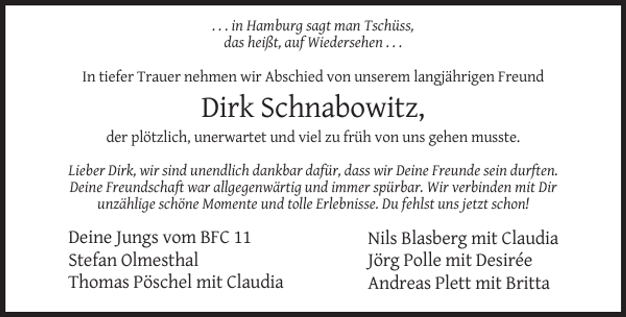 <p>. . . in Hamburg sagt man Tschüss,<br />das heißt, auf Wiedersehen . . .<br />In tiefer Trauer nehmen wir Abschied von unserem langjährigen Freund</p><p>Dirk Schnabowitz,<br />der plötzlich, unerwartet und viel zu früh von uns gehen musste.<br />Lieber Dirk, wir sind unendlich dankbar dafür, dass wir Deine Freunde sein durften.<br />Deine Freundschaft war allgegenwärtig und immer spürbar. Wir verbinden mit Dir<br />unzählige schöne Momente und tolle Erlebnisse. Du fehlst uns jetzt schon!</p><p>Deine Jungs vom BFC 11<br />Stefan Olmesthal<br />Thomas Pöschel mit Claudia</p><p>Nils Blasberg mit Claudia<br />Jörg Polle mit Desirée<br />Andreas Plett mit Britta</p>