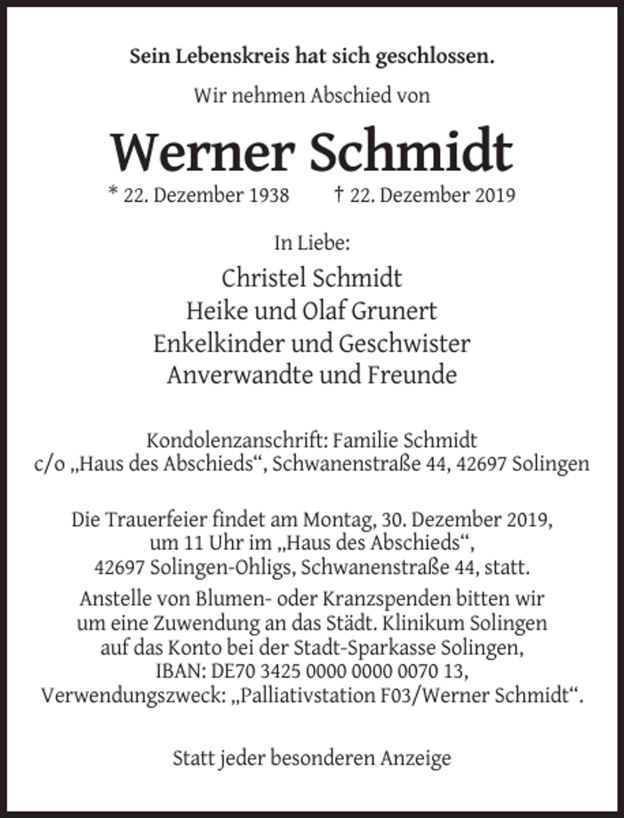 <p>Sein Lebenskreis hat sich geschlossen.<br />Wir nehmen Abschied von</p><p>Werner Schmidt<br />* 22. Dezember 1938</p><p>† 22. Dezember 2019</p><p>In Liebe:</p><p>Christel Schmidt<br />Heike und Olaf Grunert<br />Enkelkinder und Geschwister<br />Anverwandte und Freunde<br />Kondolenzanschrift: Familie Schmidt<br />c/o „Haus des Abschieds“, Schwanenstraße 44, 42697 Solingen<br />Die Trauerfeier findet am Montag, 30. Dezember 2019,<br />um 11 Uhr im „Haus des Abschieds“,<br />42697 Solingen-Ohligs, Schwanenstraße 44, statt.<br />Anstelle von Blumen- oder Kranzspenden bitten wir<br />um eine Zuwendung an das Städt. Klinikum Solingen<br />auf das Konto bei der Stadt-Sparkasse Solingen,<br />IBAN: DE70 3425 0070 13,<br />Verwendungszweck: „Palliativstation F03/Werner Schmidt“.<br />Statt jeder besonderen Anzeige</p>