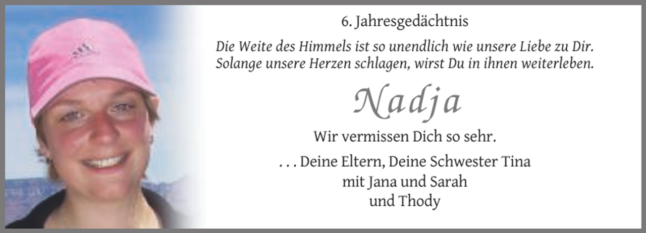 <p>6. Jahresgedächtnis<br />Die Weite des Himmels ist so unendlich wie unsere Liebe zu Dir.<br />Solange unsere Herzen schlagen, wirst Du in ihnen weiterleben.</p><p>Nadja<br />Wir vermissen Dich so sehr.<br />. . . Deine Eltern, Deine Schwester Tina<br />mit Jana und Sarah<br />und Thody</p>