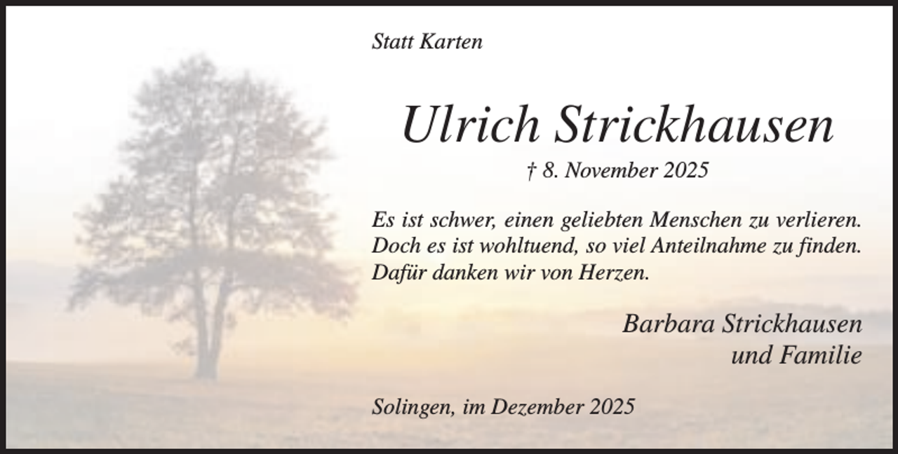 <p>Statt Karten</p><p>Ulrich Strickhausen<br />† 8. November 2025<br />Es ist schwer, einen geliebten Menschen zu verlieren.<br />Doch es ist wohltuend, so viel Anteilnahme zu finden.<br />Dafür danken wir von Herzen.</p><p>Barbara Strickhausen<br />und Familie<br />Solingen, im Dezember 2025</p>
