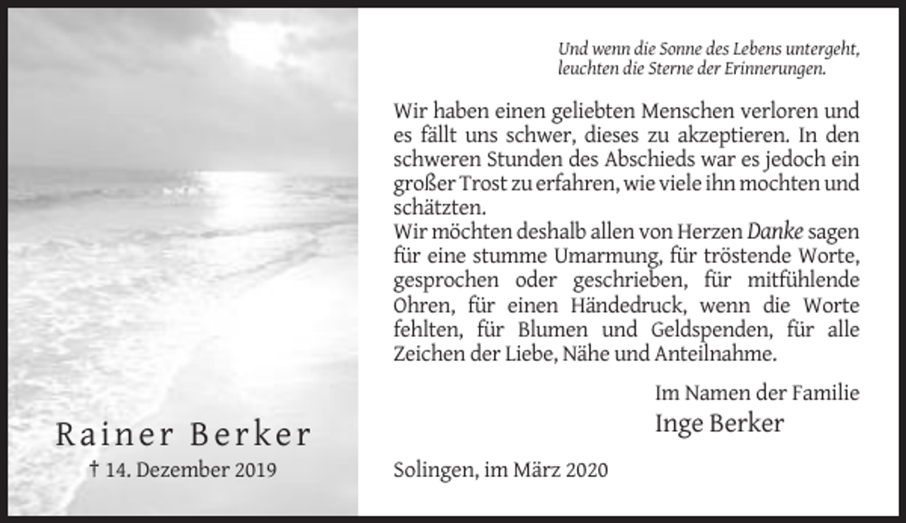<p>Und wenn die Sonne des Lebens untergeht,<br />leuchten die Sterne der Erinnerungen.</p><p>Wir haben einen geliebten Menschen verloren und<br />es fällt uns schwer, dieses zu akzeptieren. In den<br />schweren Stunden des Abschieds war es jedoch ein<br />großer Trost zu erfahren, wie viele ihn mochten und<br />schätzten.<br />Wir möchten deshalb allen von Herzen Danke sagen<br />für eine stumme Umarmung, für tröstende Worte,<br />gesprochen oder geschrieben, für mitfühlende<br />Ohren, für einen Händedruck, wenn die Worte<br />fehlten, für Blumen und Geldspenden, für alle<br />Zeichen der Liebe, Nähe und Anteilnahme.<br />Im Namen der Familie</p><p>Inge Berker</p><p>Rainer Berker<br />† 14. Dezember 2019</p><p>Solingen, im März 2020</p>