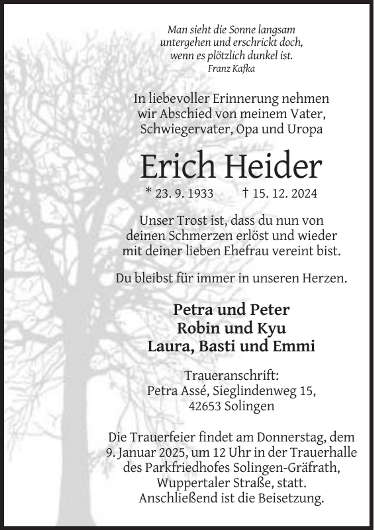 <p>Man sieht die Sonne langsam<br />untergehen und erschrickt doch,<br />wenn es plötzlich dunkel ist.<br />Franz Kafka</p><p>In liebevoller Erinnerung nehmen<br />wir Abschied von meinem Vater,<br />Schwiegervater, Opa und Uropa</p><p>Erich Heider<br />* 23. 9. 1933</p><p>† 15. 12. 2024</p><p>Unser Trost ist, dass du nun von<br />deinen Schmerzen erlöst und wieder<br />mit deiner lieben Ehefrau vereint bist.<br />Du bleibst für immer in unseren Herzen.</p><p>Petra und Peter<br />Robin und Kyu<br />Laura, Basti und Emmi<br />Traueranschrift:<br />Petra Assé, Sieglindenweg 15,<br />42653 Solingen<br />Die Trauerfeier findet am Donnerstag, dem<br />9. Januar 2025, um 12 Uhr in der Trauerhalle<br />des Parkfriedhofes Solingen-Gräfrath,<br />Wuppertaler Straße, statt.<br />Anschließend ist die Beisetzung.</p>