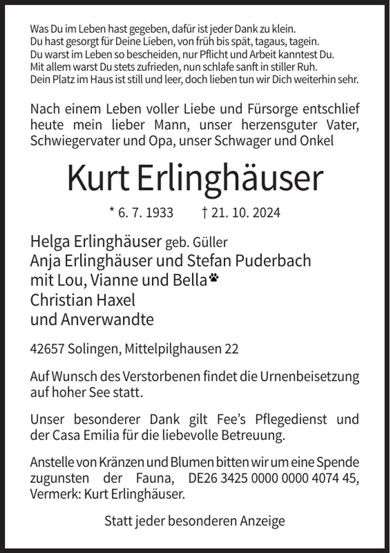 <p>Was Du im Leben hast gegeben, dafür ist jeder Dank zu klein.<br />Du hast gesorgt für Deine Lieben, von früh bis spät, tagaus, tagein.<br />Du warst im Leben so bescheiden, nur Pflicht und Arbeit kanntest Du.<br />Mit allem warst Du stets zufrieden, nun schlafe sanft in stiller Ruh.<br />Dein Platz im Haus ist still und leer, doch lieben tun wir Dich weiterhin sehr.</p><p>Nach einem Leben voller Liebe und Fürsorge entschlief<br />heute mein lieber Mann, unser herzensguter Vater,<br />Schwiegervater und Opa, unser Schwager und Onkel</p><p>Kurt Erlinghäuser<br />* 6. 7. 1933</p><p>† 21. 10. 2024</p><p>Helga Erlinghäuser geb. Güller<br />Anja Erlinghäuser und Stefan Puderbach<br />mit Lou, Vianne und Bella<br />Christian Haxel<br />und Anverwandte<br />42657 Solingen, Mittelpilghausen 22<br />Auf Wunsch des Verstorbenen findet die Urnenbeisetzung<br />auf hoher See statt.<br />Unser besonderer Dank gilt Fee’s Pflegedienst und<br />der Casa Emilia für die liebevolle Betreuung.<br />Anstelle von Kränzen und Blumen bitten wir um eine Spende<br />zugunsten der Fauna, DE26 3425 4075,<br />Vermerk: Kurt Erlinghäuser.<br />Statt jeder besonderen Anzeige</p>