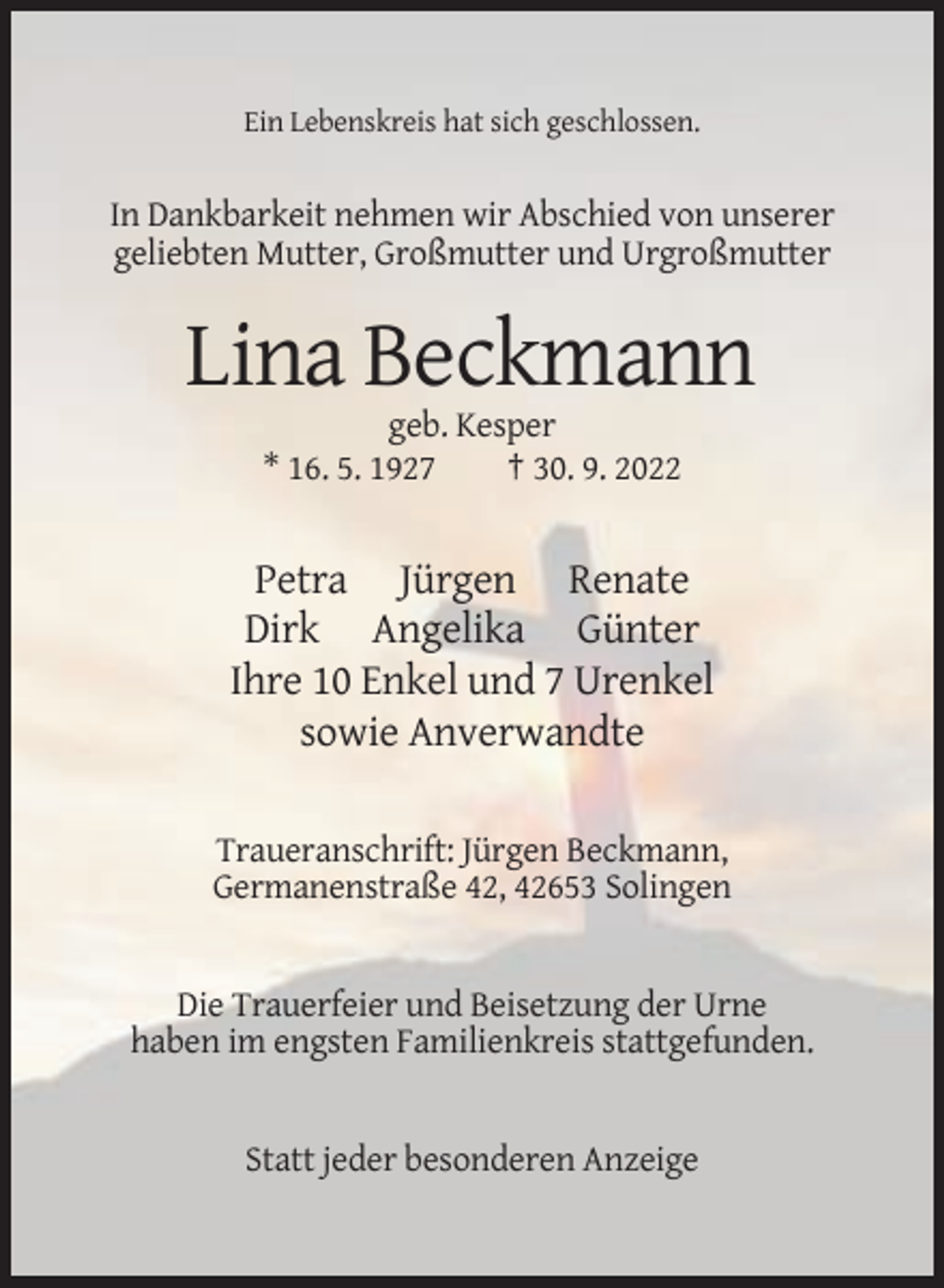 <p>Ein Lebenskreis hat sich geschlossen.</p><p>In Dankbarkeit nehmen wir Abschied von unserer<br />geliebten Mutter, Großmutter und Urgroßmutter</p><p>Lina Beckmann<br />geb. Kesper<br />* 16. 5. 1927<br />† 30. 9. 2022</p><p>Petra Jürgen Renate<br />Dirk Angelika Günter<br />Ihre 10 Enkel und 7 Urenkel<br />sowie Anverwandte<br />Traueranschrift: Jürgen Beckmann,<br />Germanenstraße 42, 42653 Solingen</p><p>Die Trauerfeier und Beisetzung der Urne<br />haben im engsten Familienkreis stattgefunden.</p><p>Statt jeder besonderen Anzeige</p>