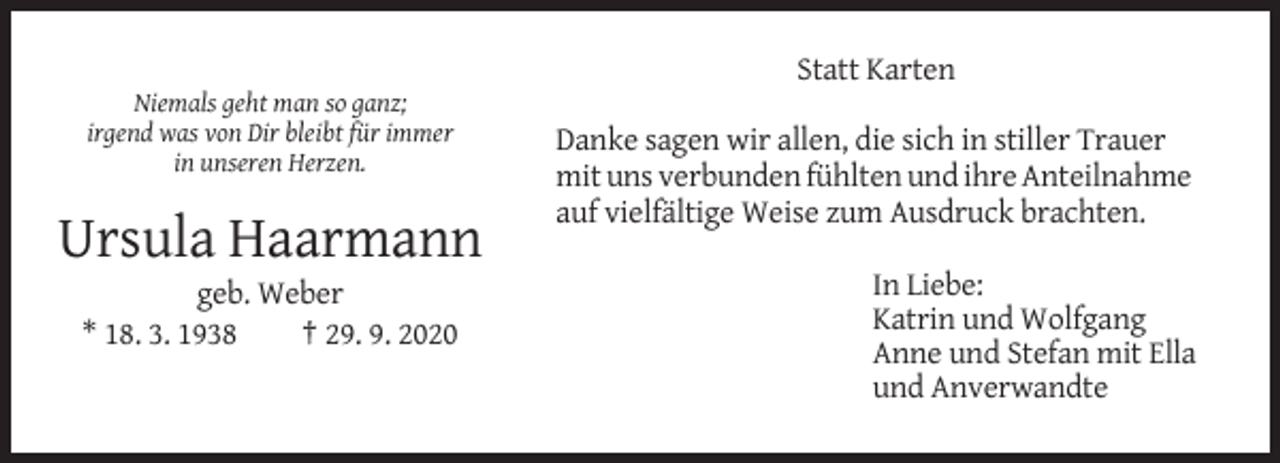 <p>Statt Karten<br />Niemals geht man so ganz;<br />irgend was von Dir bleibt für immer<br />in unseren Herzen.</p><p>Danke sagen wir allen, die sich in stiller Trauer<br />mit uns verbunden fühlten und ihre Anteilnahme<br />auf vielfältige Weise zum Ausdruck brachten.</p><p>Ursula Haarmann<br />geb. Weber<br />* 18. 3. 1938<br />† 29. 9. 2020</p><p>In Liebe:<br />Katrin und Wolfgang<br />Anne und Stefan mit Ella<br />und Anverwandte</p>