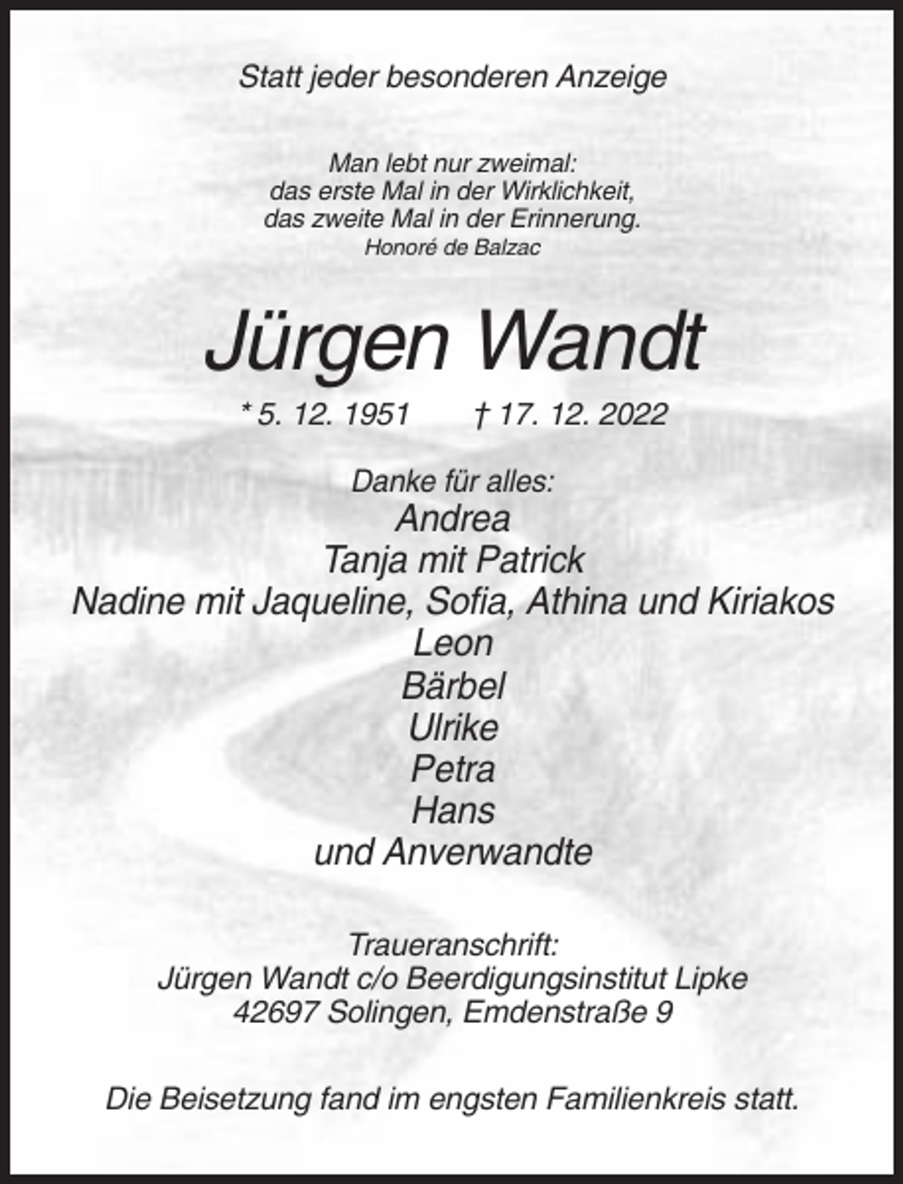 <p>Statt jeder besonderen Anzeige<br />Man lebt nur zweimal:<br />das erste Mal in der Wirklichkeit,<br />das zweite Mal in der Erinnerung.<br />Honoré de Balzac</p><p>Jürgen Wandt<br />* 5. 12. 1951</p><p>† 17. 12. 2022</p><p>Danke für alles:</p><p>Andrea<br />Tanja mit Patrick<br />Nadine mit Jaqueline, Sofia, Athina und Kiriakos<br />Leon<br />Bärbel<br />Ulrike<br />Petra<br />Hans<br />und Anverwandte<br />Traueranschrift:<br />Jürgen Wandt c/o Beerdigungsinstitut Lipke<br />42697 Solingen, Emdenstraße 9<br />Die Beisetzung fand im engsten Familienkreis statt.</p>