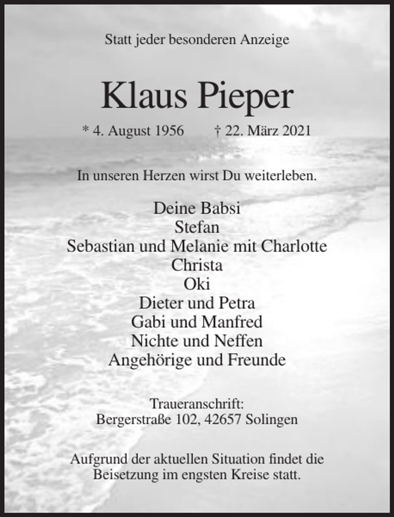 <p>Statt jeder besonderen Anzeige</p><p>Klaus Pieper<br />* 4. August 1956</p><p>† 22. März 2021</p><p>In unseren Herzen wirst Du weiterleben.</p><p>Deine Babsi<br />Stefan<br />Sebastian und Melanie mit Charlotte<br />Christa<br />Oki<br />Dieter und Petra<br />Gabi und Manfred<br />Nichte und Neffen<br />Angehörige und Freunde<br />Traueranschrift:<br />Bergerstraße 102, 42657 Solingen<br />Aufgrund der aktuellen Situation findet die<br />Beisetzung im engsten Kreise statt.</p>