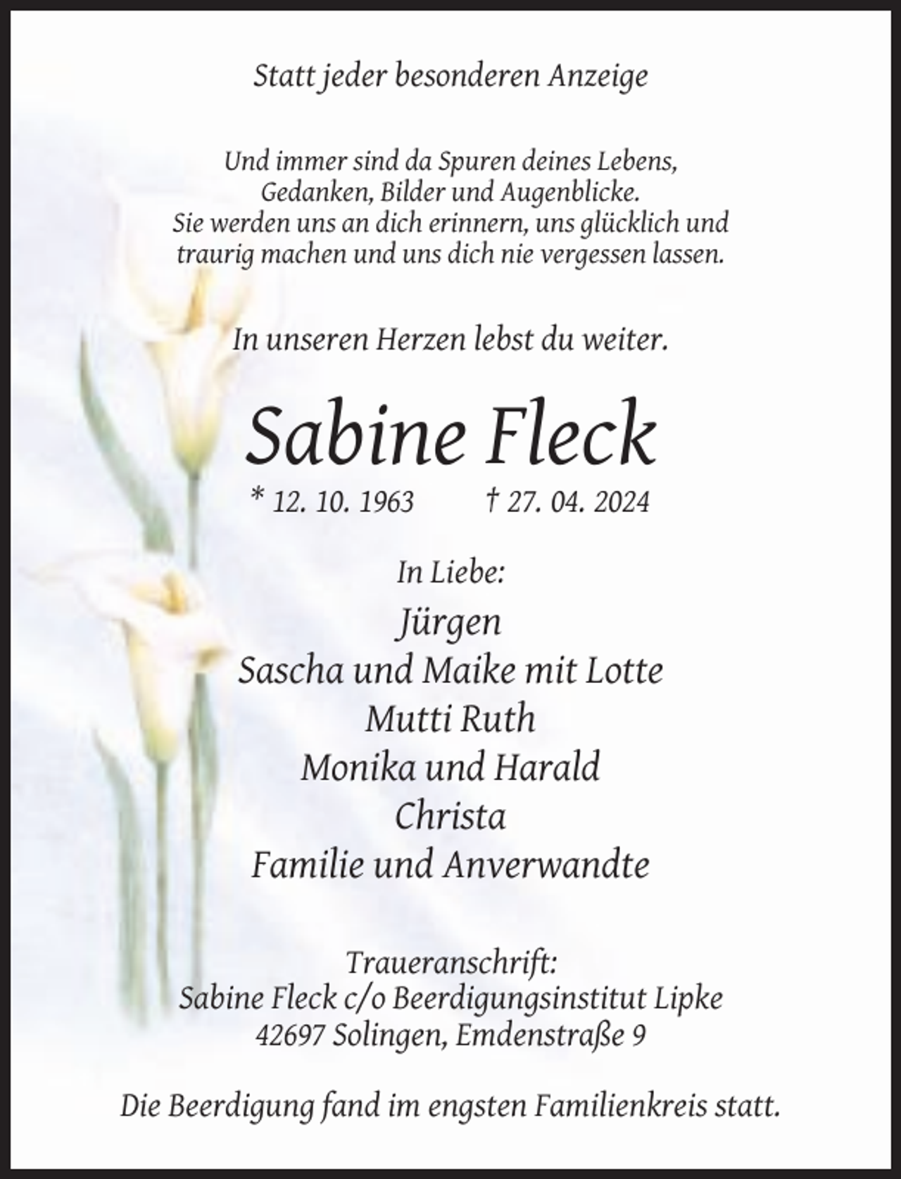 <p>Statt jeder besonderen Anzeige<br />Und immer sind da Spuren deines Lebens,<br />Gedanken, Bilder und Augenblicke.<br />Sie werden uns an dich erinnern, uns glücklich und<br />traurig machen und uns dich nie vergessen lassen.</p><p>In unseren Herzen lebst du weiter.</p><p>Sabine Fleck<br />* 12. 10. 1963</p><p>† 27. 04. 2024</p><p>In Liebe:</p><p>Jürgen<br />Sascha und Maike mit Lotte<br />Mutti Ruth<br />Monika und Harald<br />Christa<br />Familie und Anverwandte<br />Traueranschrift:<br />Sabine Fleck c/o Beerdigungsinstitut Lipke<br />42697 Solingen, Emdenstraße 9<br />Die Beerdigung fand im engsten Familienkreis statt.</p>
