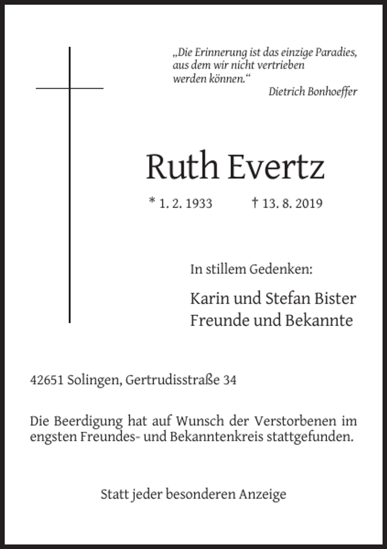 <p>„Die Erinnerung ist das einzige Paradies,<br />aus dem wir nicht vertrieben<br />werden können.“<br />Dietrich Bonhoeffer</p><p>Ruth Evertz<br />* 1. 2. 1933</p><p>† 13. 8. 2019</p><p>In stillem Gedenken:</p><p>Karin und Stefan Bister<br />Freunde und Bekannte</p><p>42651 Solingen, Gertrudisstraße 34<br />Die Beerdigung hat auf Wunsch der Verstorbenen im<br />engsten Freundes- und Bekanntenkreis stattgefunden.</p><p>Statt jeder besonderen Anzeige</p>