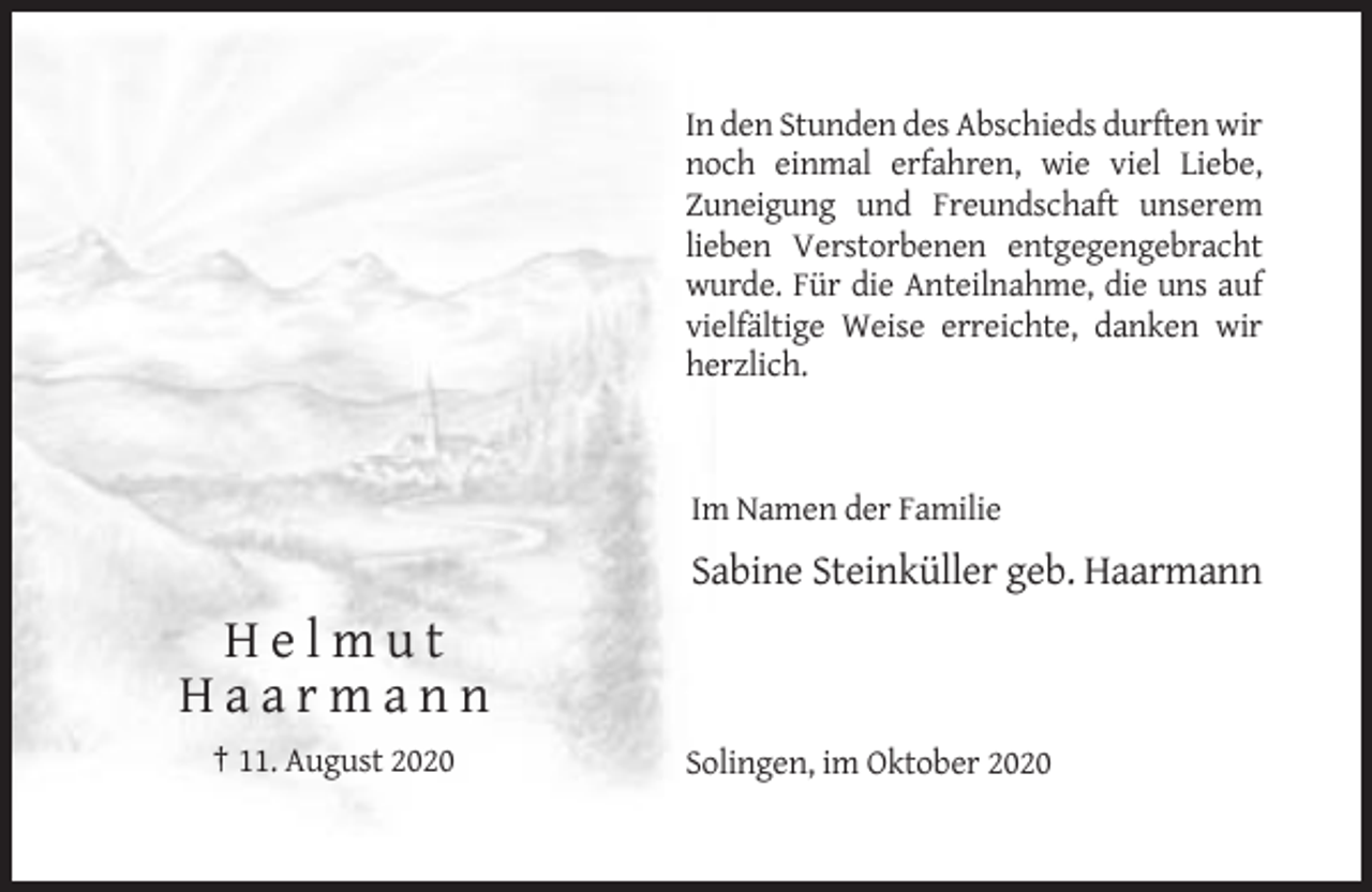 <p>In den Stunden des Abschieds durften wir<br />noch einmal erfahren, wie viel Liebe,<br />Zuneigung und Freundschaft unserem<br />lieben Verstorbenen entgegengebracht<br />wurde. Für die Anteilnahme, die uns auf<br />vielfältige Weise erreichte, danken wir<br />herzlich.</p><p>Im Namen der Familie</p><p>Sabine Steinküller geb. Haarmann</p><p>Helmut<br />Haarmann<br />† 11. August 2020</p><p>Solingen, im Oktober 2020</p>
