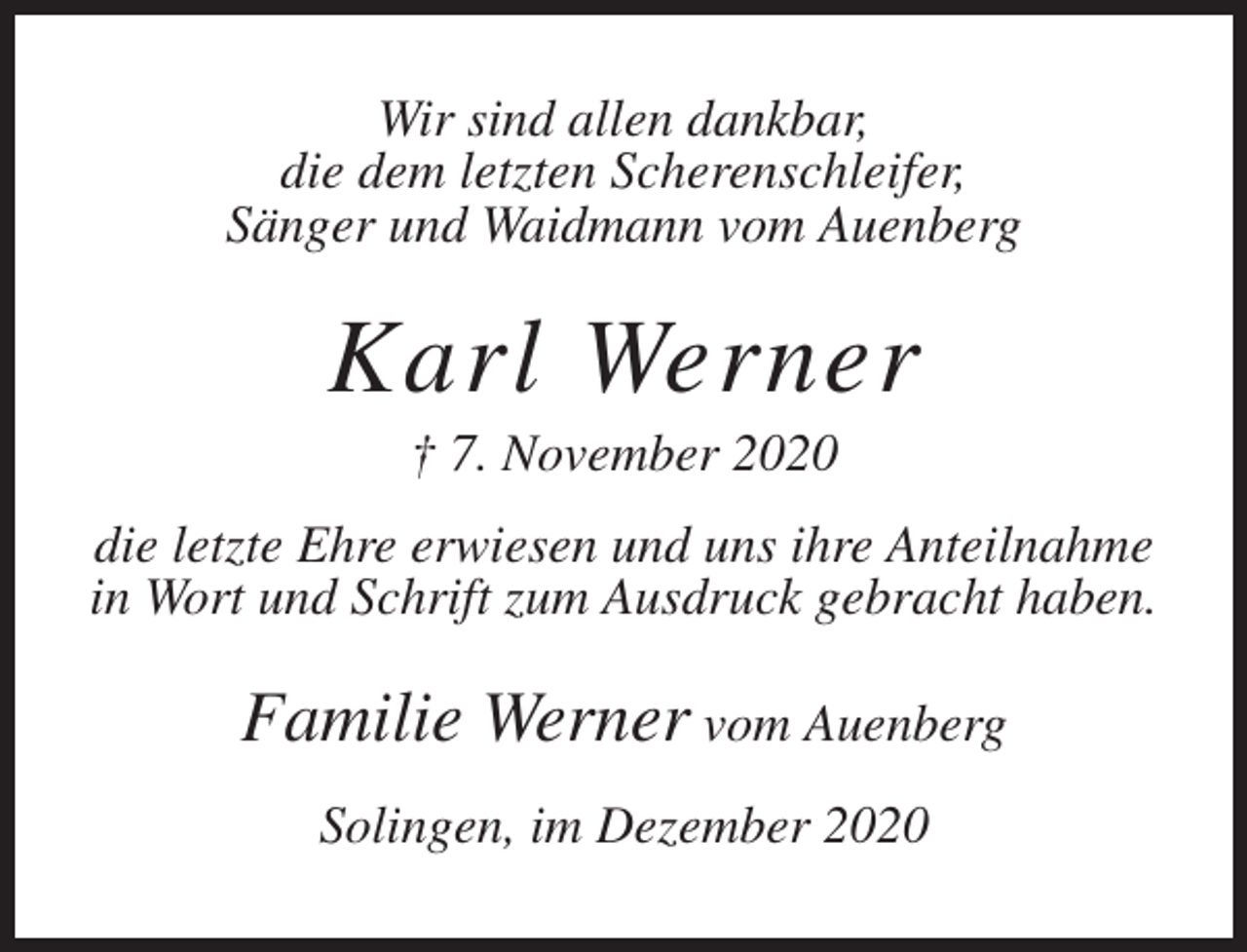 <p>Wir sind allen dankbar,<br />die dem letzten Scherenschleifer,<br />Sänger und Waidmann vom Auenberg</p><p>Karl Werner<br />† 7. November 2020<br />die letzte Ehre erwiesen und uns ihre Anteilnahme<br />in Wort und Schrift zum Ausdruck gebracht haben.</p><p>Familie Werner vom Auenberg<br />Solingen, im Dezember 2020</p>