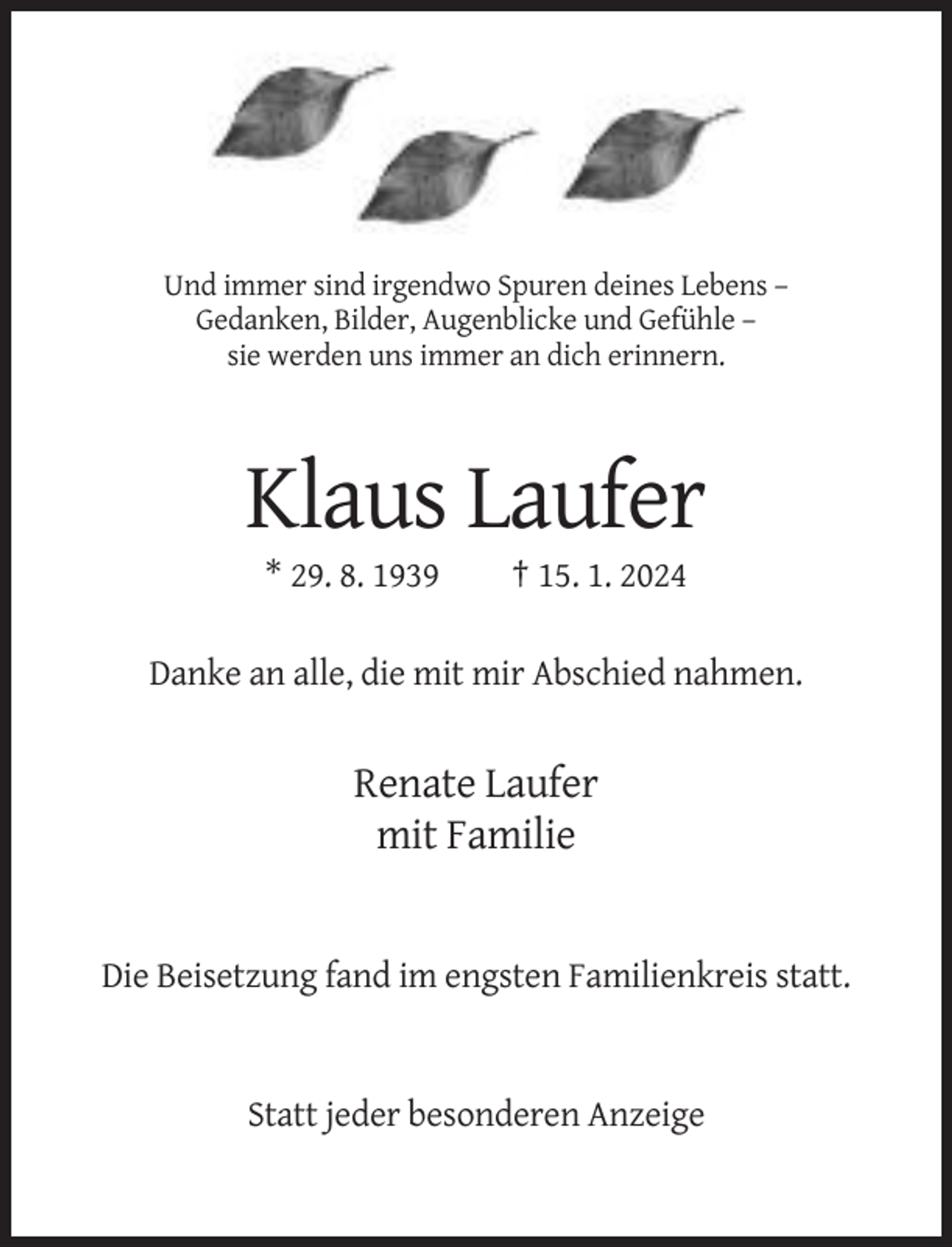 <p>Und immer sind irgendwo Spuren deines Lebens –<br />Gedanken, Bilder, Augenblicke und Gefühle –<br />sie werden uns immer an dich erinnern.</p><p>Klaus Laufer<br />* 29. 8. 1939</p><p>† 15. 1. 2024</p><p>Danke an alle, die mit mir Abschied nahmen.</p><p>Renate Laufer<br />mit Familie</p><p>Die Beisetzung fand im engsten Familienkreis statt.</p><p>Statt jeder besonderen Anzeige</p>