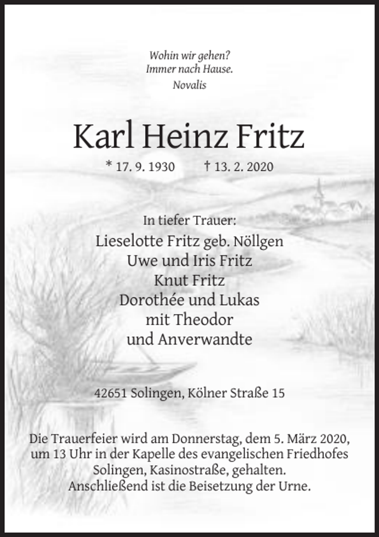 <p>Wohin wir gehen?<br />Immer nach Hause.<br />Novalis</p><p>Karl Heinz Fritz<br />* 17. 9. 1930</p><p>† 13. 2. 2020</p><p>In tiefer Trauer:</p><p>Lieselotte Fritz geb. Nöllgen<br />Uwe und Iris Fritz<br />Knut Fritz<br />Dorothée und Lukas<br />mit Theodor<br />und Anverwandte</p><p>42651 Solingen, Kölner Straße 15</p><p>Die Trauerfeier wird am Donnerstag, dem 5. März 2020,<br />um 13 Uhr in der Kapelle des evangelischen Friedhofes<br />Solingen, Kasinostraße, gehalten.<br />Anschließend ist die Beisetzung der Urne.</p>