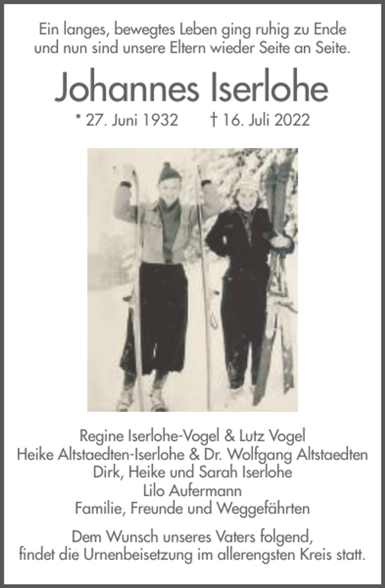 <p>Ein langes, bewegtes Leben ging ruhig zu Ende<br />und nun sind unsere Eltern wieder Seite an Seite.</p><p>Johannes Iserlohe<br />* 27. Juni 1932</p><p>† 16. Juli 2022</p><p>Regine Iserlohe-Vogel &amp; Lutz Vogel<br />Heike Altstaedten-Iserlohe &amp; Dr. Wolfgang Altstaedten<br />Dirk, Heike und Sarah Iserlohe<br />Lilo Aufermann<br />Familie, Freunde und Weggefährten<br />Dem Wunsch unseres Vaters folgend,<br />findet die Urnenbeisetzung im allerengsten Kreis statt.</p>