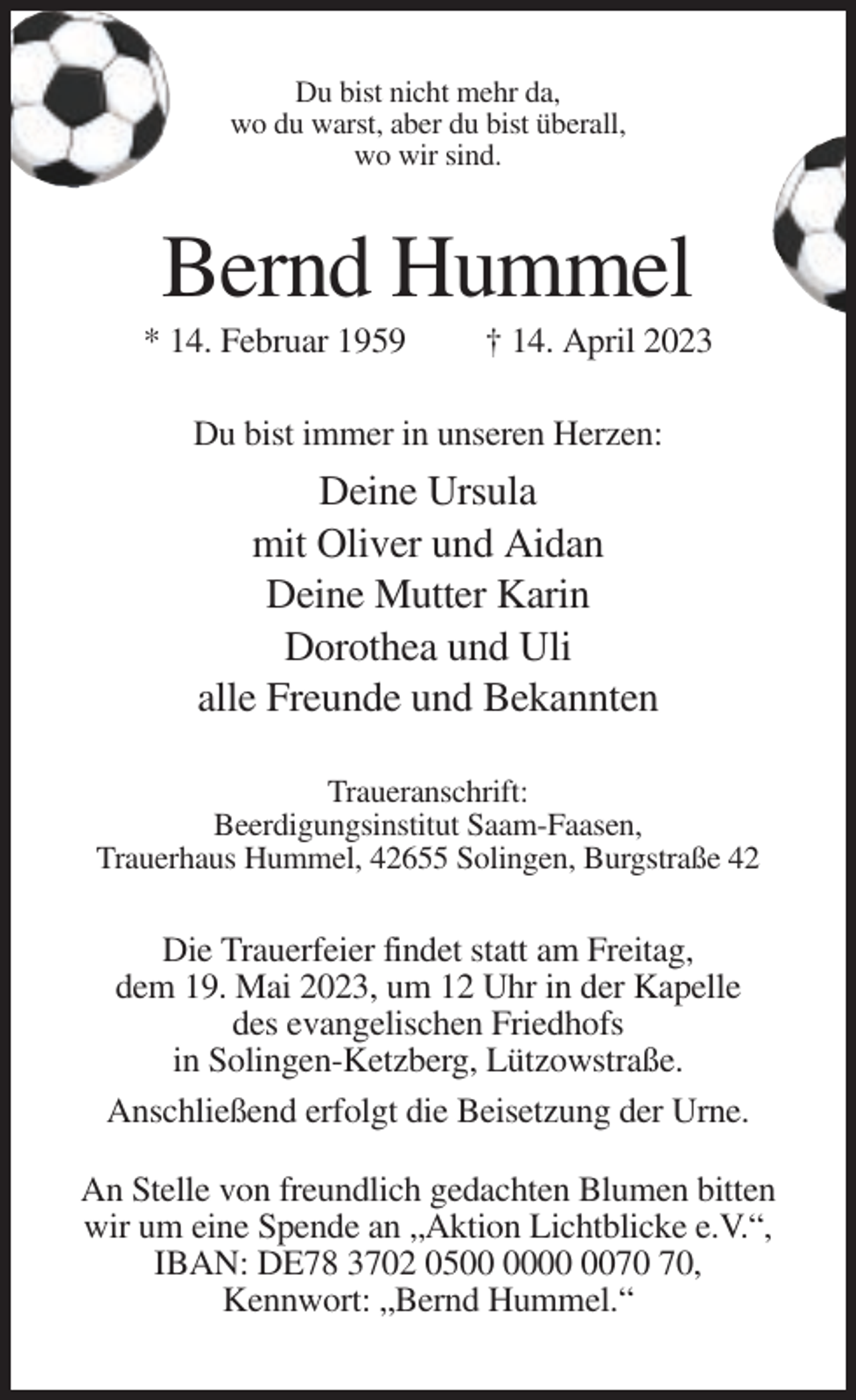 <p>Du bist nicht mehr da,<br />wo du warst, aber du bist überall,<br />wo wir sind.</p><p>Bernd Hummel<br />* 14. Februar 1959</p><p>† 14. April 2023</p><p>Du bist immer in unseren Herzen:</p><p>Deine Ursula<br />mit Oliver und Aidan<br />Deine Mutter Karin<br />Dorothea und Uli<br />alle Freunde und Bekannten<br />Traueranschrift:<br />Beerdigungsinstitut Saam-Faasen,<br />Trauerhaus Hummel, 42655 Solingen, Burgstraße 42</p><p>Die Trauerfeier findet statt am Freitag,<br />dem 19. Mai 2023, um 12 Uhr in der Kapelle<br />des evangelischen Friedhofs<br />in Solingen-Ketzberg, Lützowstraße.<br />Anschließend erfolgt die Beisetzung der Urne.<br />An Stelle von freundlich gedachten Blumen bitten<br />wir um eine Spende an „Aktion Lichtblicke e.V.“,<br />IBAN: DE78 3702 05,<br />Kennwort: „Bernd Hummel.“</p>