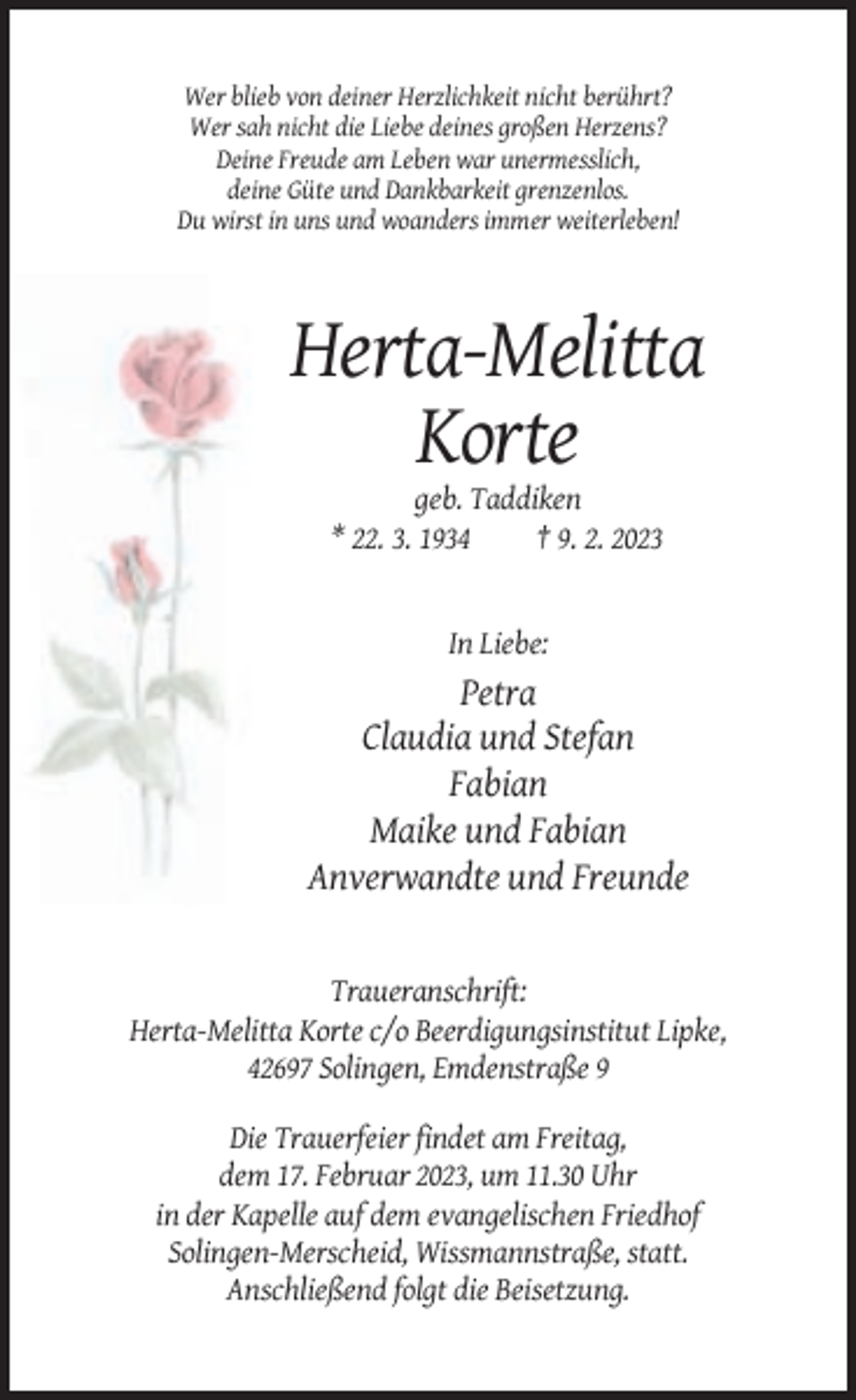 <p>Wer blieb von deiner Herzlichkeit nicht berührt?<br />Wer sah nicht die Liebe deines großen Herzens?<br />Deine Freude am Leben war unermesslich,<br />deine Güte und Dankbarkeit grenzenlos.<br />Du wirst in uns und woanders immer weiterleben!</p><p>Herta-Melitta<br />Korte<br />geb. Taddiken<br />* 22. 3. 1934<br />† 9. 2. 2023</p><p>In Liebe:</p><p>Petra<br />Claudia und Stefan<br />Fabian<br />Maike und Fabian<br />Anverwandte und Freunde</p><p>Traueranschrift:<br />Herta-Melitta Korte c/o Beerdigungsinstitut Lipke,<br />42697 Solingen, Emdenstraße 9<br />Die Trauerfeier findet am Freitag,<br />dem 17. Februar 2023, um 11.30 Uhr<br />in der Kapelle auf dem evangelischen Friedhof<br />Solingen-Merscheid, Wissmannstraße, statt.<br />Anschließend folgt die Beisetzung.</p>
