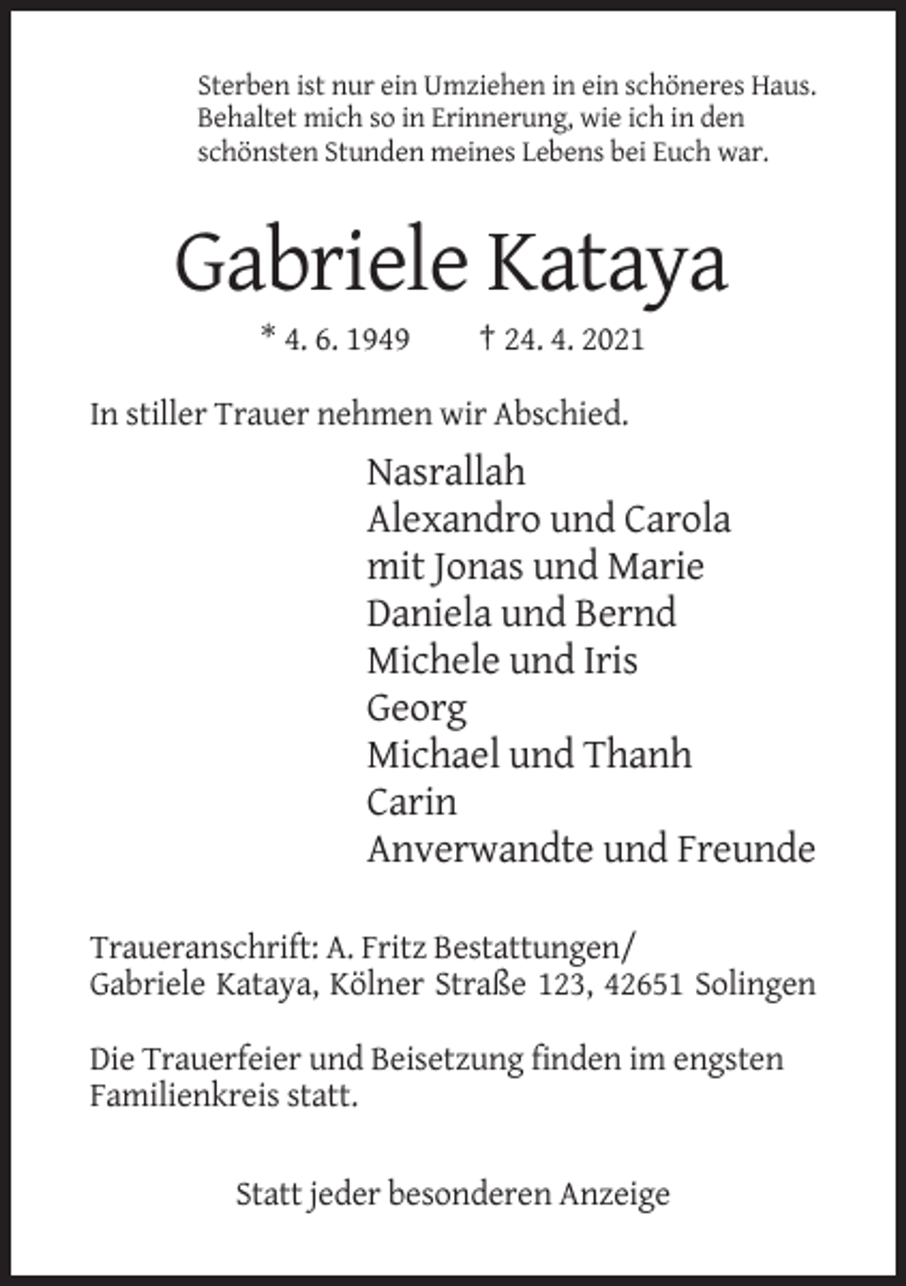 <p>Sterben ist nur ein Umziehen in ein schöneres Haus.<br />Behaltet mich so in Erinnerung, wie ich in den<br />schönsten Stunden meines Lebens bei Euch war.</p><p>Gabriele Kataya<br />* 4. 6. 1949</p><p>† 24. 4. 2021</p><p>In stiller Trauer nehmen wir Abschied.</p><p>Nasrallah<br />Alexandro und Carola<br />mit Jonas und Marie<br />Daniela und Bernd<br />Michele und Iris<br />Georg<br />Michael und Thanh<br />Carin<br />Anverwandte und Freunde<br />Traueranschrift: A. Fritz Bestattungen/<br />Gabriele Kataya, Kölner Straße 123, 42651 Solingen<br />Die Trauerfeier und Beisetzung finden im engsten<br />Familienkreis statt.<br />Statt jeder besonderen Anzeige</p>
