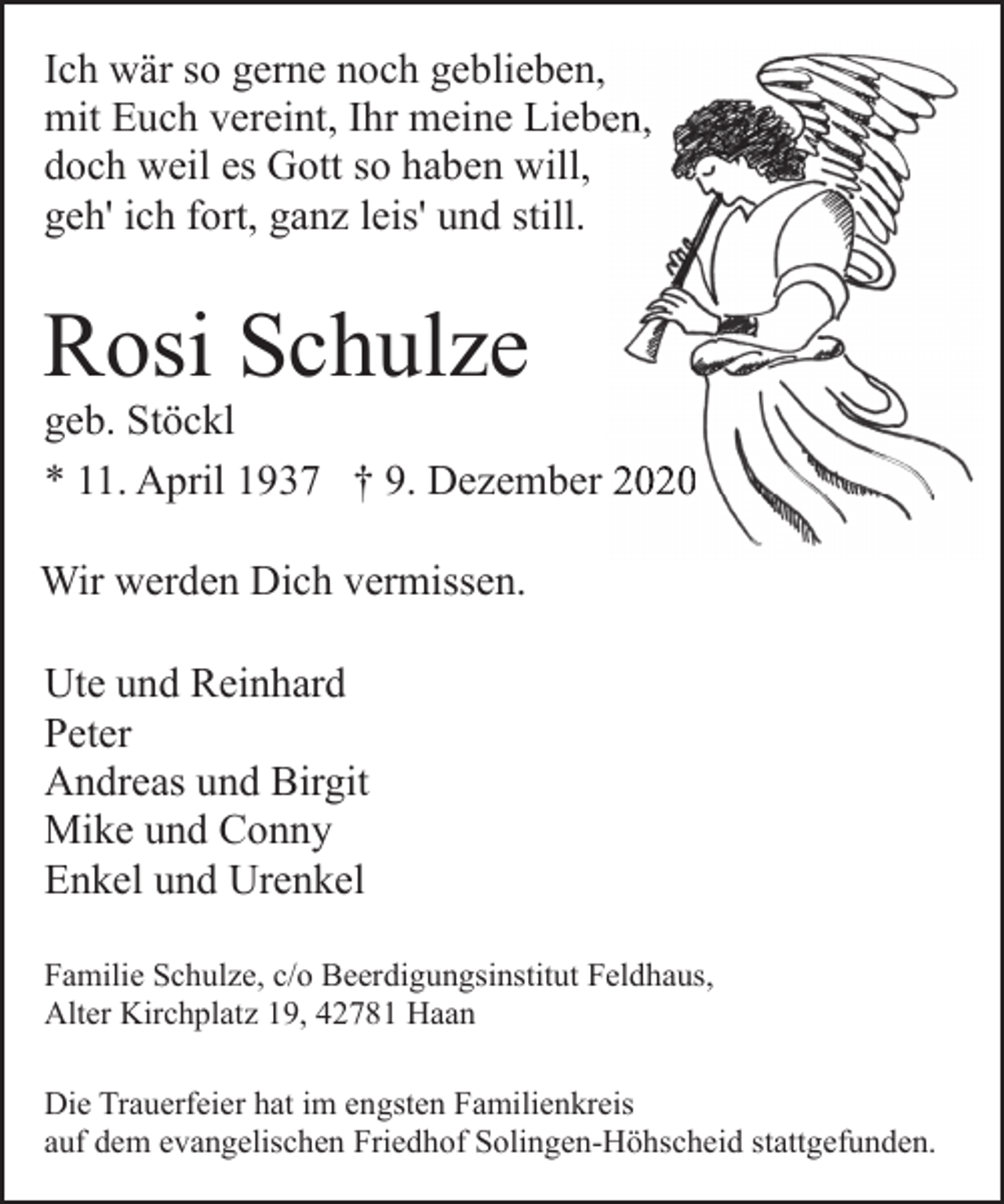 <p>Ich wär so gerne noch geblieben,<br />mit Euch vereint, Ihr meine<br />ne Liebe<br />Lieben,<br />doch weil es Gott so haben will,<br />geh' ich fort, ganz leis' und still.</p><p>Rosi Schulze</p><p>geb. Stöckl<br />zember 2020<br />* 11. April 1937 † 9. Dezember<br />Wir werden Dich vermissen.<br />Ute und Reinhard<br />Peter<br />Andreas und Birgit<br />Mike und Conny<br />Enkel und Urenkel<br />Familie Schulze, c/o Beerdigungsinstitut Feldhaus,<br />Alter Kirchplatz 19, 42781 Haan<br />Die Trauerfeier hat im engsten Familienkreis<br />auf dem evangelischen Friedhof Solingen-Höhscheid stattgefunden.</p>