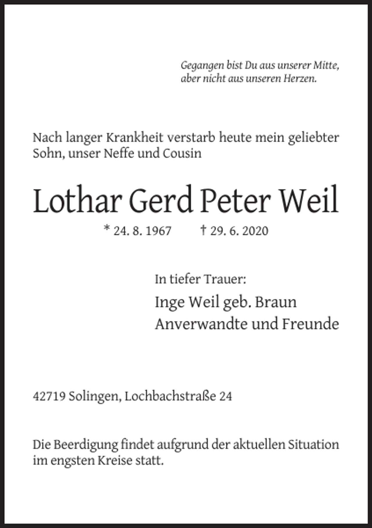 <p>Gegangen bist Du aus unserer Mitte,<br />aber nicht aus unseren Herzen.</p><p>Nach langer Krankheit verstarb heute mein geliebter<br />Sohn, unser Neffe und Cousin</p><p>Lothar Gerd Peter Weil<br />* 24. 8. 1967</p><p>† 29. 6. 2020</p><p>In tiefer Trauer:</p><p>Inge Weil geb. Braun<br />Anverwandte und Freunde</p><p>42719 Solingen, Lochbachstraße 24</p><p>Die Beerdigung findet aufgrund der aktuellen Situation<br />im engsten Kreise statt.</p>