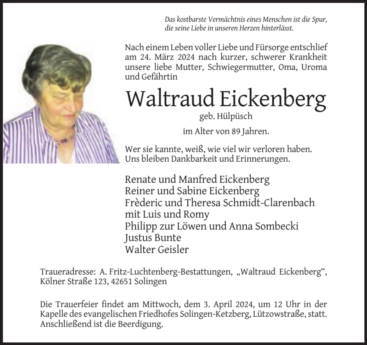<p>Das kostbarste Vermächtnis eines Menschen ist die Spur,<br />die seine Liebe in unseren Herzen hinterlässt.</p><p>Nach einem Leben voller Liebe und Fürsorge entschlief<br />am 24. März 2024 nach kurzer, schwerer Krankheit<br />unsere liebe Mutter, Schwiegermutter, Oma, Uroma<br />und Gefährtin</p><p>Waltraud Eickenberg<br />geb. Hülpüsch<br />im Alter von 89 Jahren.<br />Wer sie kannte, weiß, wie viel wir verloren haben.<br />Uns bleiben Dankbarkeit und Erinnerungen.</p><p>Renate und Manfred Eickenberg<br />Reiner und Sabine Eickenberg<br />Frèderic und Theresa Schmidt-Clarenbach<br />mit Luis und Romy<br />Philipp zur Löwen und Anna Sombecki<br />Justus Bunte<br />Walter Geisler<br />Traueradresse: A. Fritz-Luchtenberg-Bestattungen, „Waltraud Eickenberg“,<br />Kölner Straße 123, 42651 Solingen<br />Die Trauerfeier findet am Mittwoch, dem 3. April 2024, um 12 Uhr in der<br />Kapelle des evangelischen Friedhofes Solingen-Ketzberg, Lützowstraße, statt.<br />Anschließend ist die Beerdigung.</p>