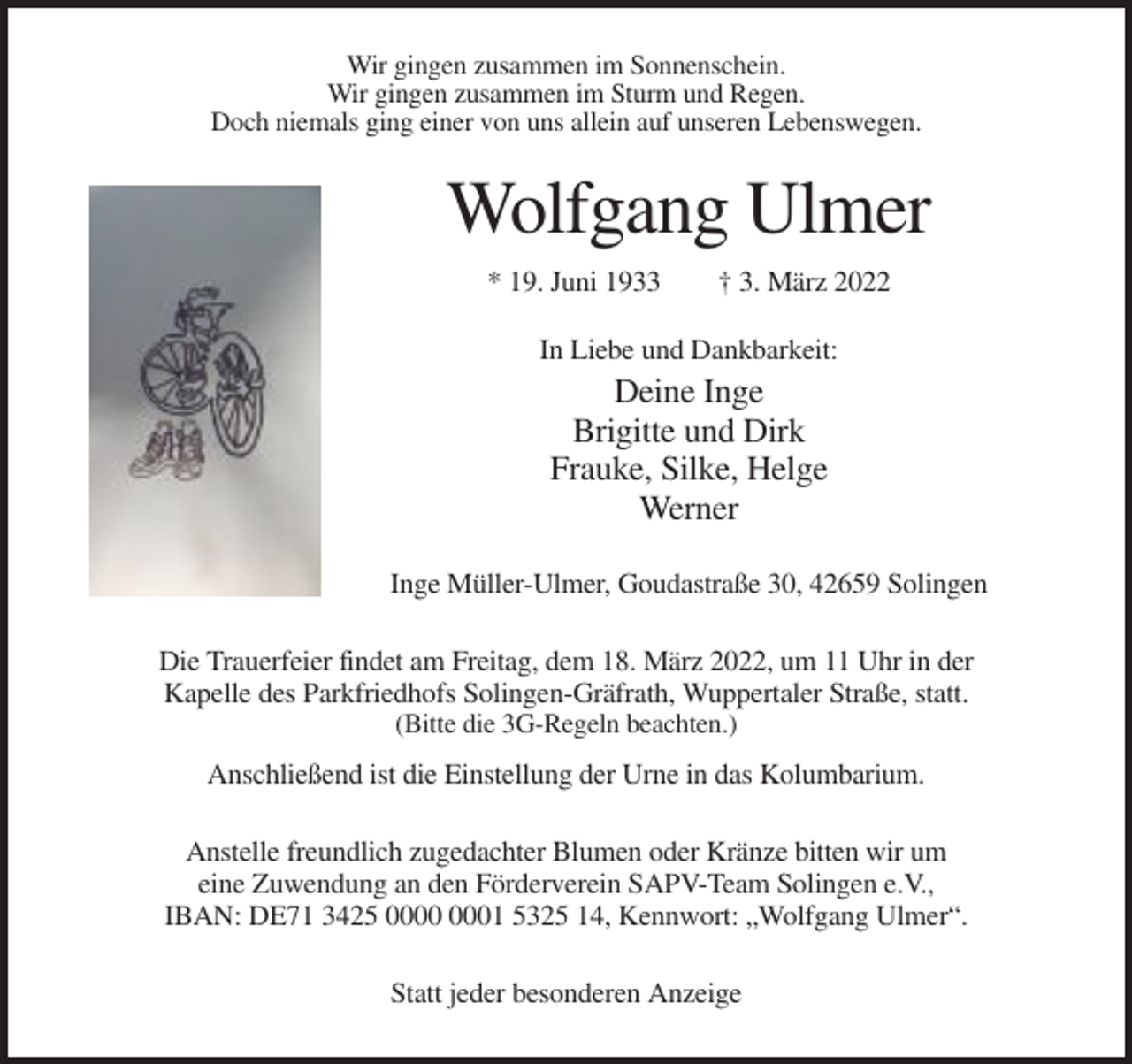 <p>Wir gingen zusammen im Sonnenschein.<br />Wir gingen zusammen im Sturm und Regen.<br />Doch niemals ging einer von uns allein auf unseren Lebenswegen.</p><p>Wolfgang Ulmer<br />* 19. Juni 1933</p><p>† 3. März 2022</p><p>In Liebe und Dankbarkeit:</p><p>Deine Inge<br />Brigitte und Dirk<br />Frauke, Silke, Helge<br />Werner<br />Inge Müller-Ulmer, Goudastraße 30, 42659 Solingen<br />Die Trauerfeier findet am Freitag, dem 18. März 2022, um 11 Uhr in der<br />Kapelle des Parkfriedhofs Solingen-Gräfrath, Wuppertaler Straße, statt.<br />(Bitte die 3G-Regeln beachten.)</p><p>Anschließend ist die Einstellung der Urne in das Kolumbarium.<br />Anstelle freundlich zugedachter Blumen oder Kränze bitten wir um<br />eine Zuwendung an den Förderverein SAPV-Team Solingen e.V.,<br />IBAN: DE71 3425 01 5325 14, Kennwort: „Wolfgang Ulmer“.<br />Statt jeder besonderen Anzeige</p>