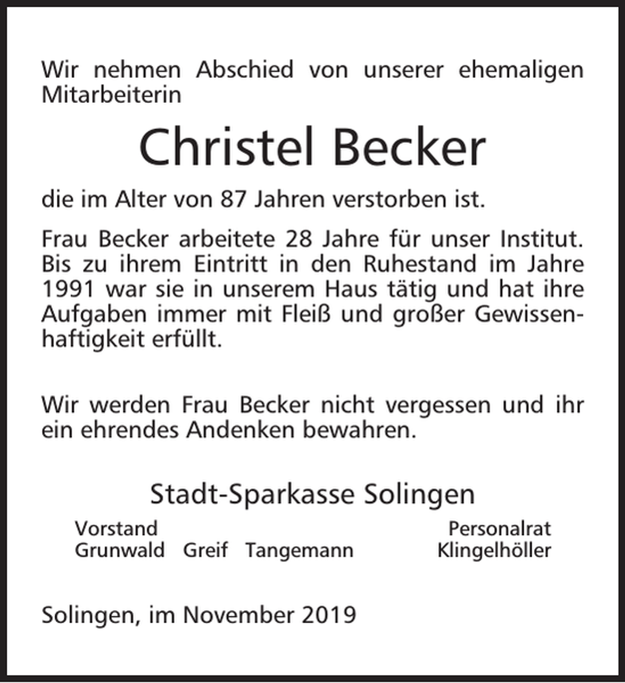 <p>Wir nehmen Abschied von unserer ehemaligen<br />Mitarbeiterin</p><p>Christel Becker<br />die im Alter von 87 Jahren verstorben ist.<br />Frau Becker arbeitete 28 Jahre für unser Institut.<br />Bis zu ihrem Eintritt in den Ruhestand im Jahre<br />1991 war sie in unserem Haus tätig und hat ihre<br />Aufgaben immer mit Fleiß und großer Gewissenhaftigkeit erfüllt.<br />Wir werden Frau Becker nicht vergessen und ihr<br />ein ehrendes Andenken bewahren.</p><p>Stadt-Sparkasse Solingen<br />Vorstand<br />Grunwald Greif Tangemann</p><p>Solingen, im November 2019</p><p>Personalrat<br />Klingelhöller</p>