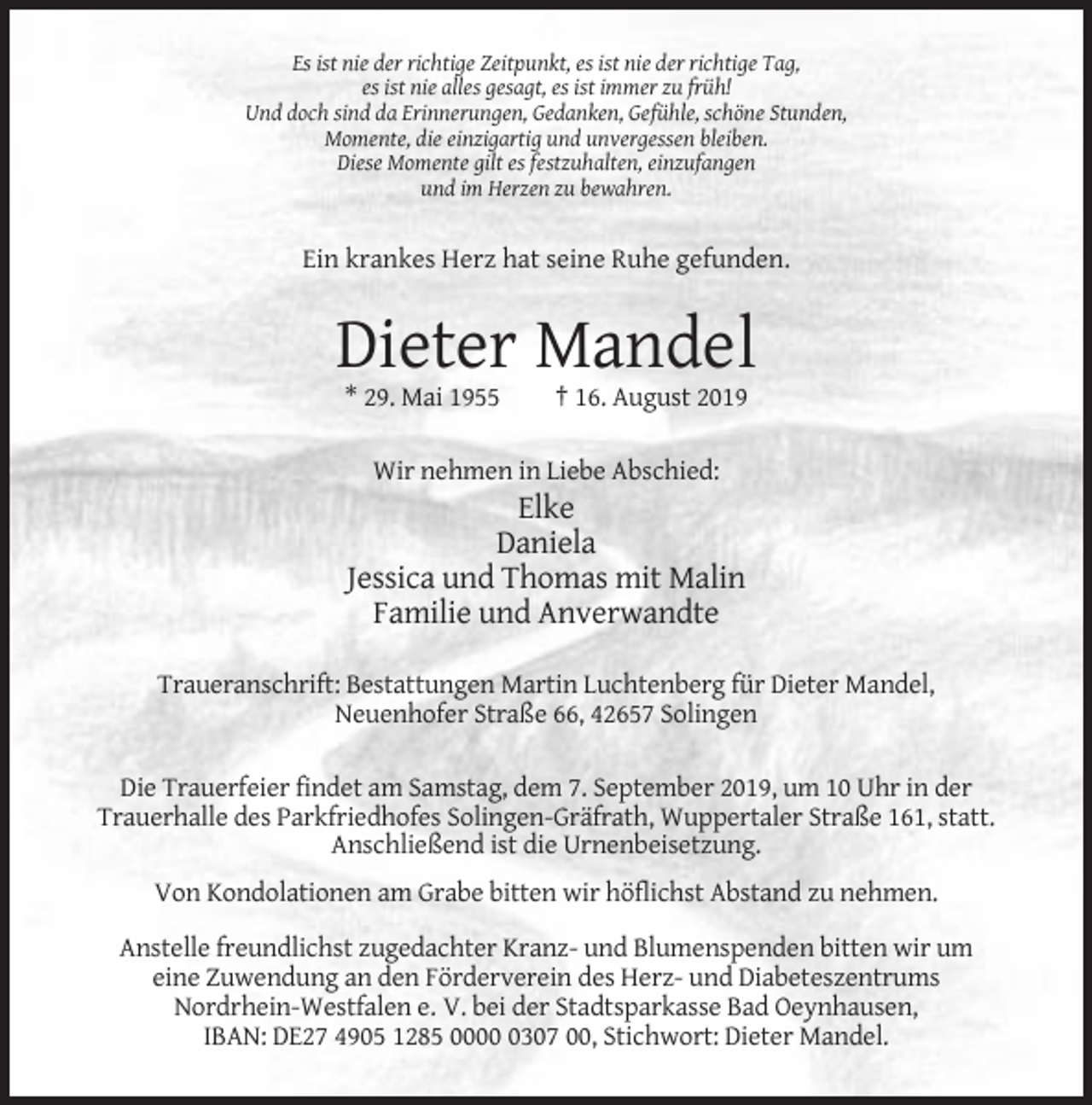 <p>Es ist nie der richtige Zeitpunkt, es ist nie der richtige Tag,<br />es ist nie alles gesagt, es ist immer zu früh!<br />Und doch sind da Erinnerungen, Gedanken, Gefühle, schöne Stunden,<br />Momente, die einzigartig und unvergessen bleiben.<br />Diese Momente gilt es festzuhalten, einzufangen<br />und im Herzen zu bewahren.</p><p>Ein krankes Herz hat seine Ruhe gefunden.</p><p>Dieter Mandel<br />* 29. Mai 1955</p><p>† 16. August 2019</p><p>Wir nehmen in Liebe Abschied:</p><p>Elke<br />Daniela<br />Jessica und Thomas mit Malin<br />Familie und Anverwandte<br />Traueranschrift: Bestattungen Martin Luchtenberg für Dieter Mandel,<br />Neuenhofer Straße 66, 42657 Solingen<br />Die Trauerfeier findet am Samstag, dem 7. September 2019, um 10 Uhr in der<br />Trauerhalle des Parkfriedhofes Solingen-Gräfrath, Wuppertaler Straße 161, statt.<br />Anschließend ist die Urnenbeisetzung.<br />Von Kondolationen am Grabe bitten wir höflichst Abstand zu nehmen.<br />Anstelle freundlichst zugedachter Kranz- und Blumenspenden bitten wir um<br />eine Zuwendung an den Förderverein des Herz- und Diabeteszentrums<br />Nordrhein-Westfalen e. V. bei der Stadtsparkasse Bad Oeynhausen,<br />IBAN: DE27 4905 1285 000307 00, Stichwort: Dieter Mandel.</p>