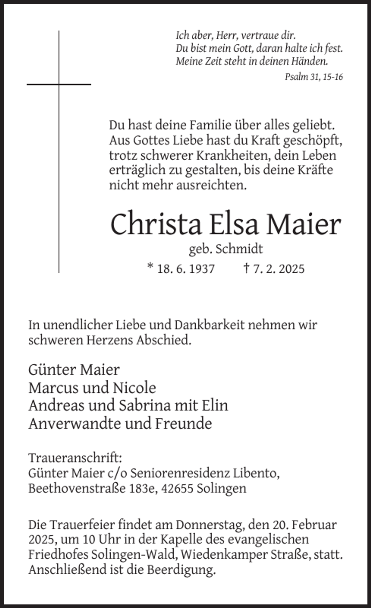 <p>Ich aber, Herr, vertraue dir.<br />Du bist mein Gott, daran halte ich fest.<br />Meine Zeit steht in deinen Händen.<br />Psalm 31, 15-16</p><p>Du hast deine Familie über alles geliebt.<br />Aus Gottes Liebe hast du Kraft geschöpft,<br />trotz schwerer Krankheiten, dein Leben<br />erträglich zu gestalten, bis deine Kräfte<br />nicht mehr ausreichten.</p><p>Christa Elsa Maier<br />geb. Schmidt<br />* 18. 6. 1937<br />† 7. 2. 2025</p><p>In unendlicher Liebe und Dankbarkeit nehmen wir<br />schweren Herzens Abschied.</p><p>Günter Maier<br />Marcus und Nicole<br />Andreas und Sabrina mit Elin<br />Anverwandte und Freunde<br />Traueranschrift:<br />Günter Maier c/o Seniorenresidenz Libento,<br />Beethovenstraße 183e, 42655 Solingen<br />Die Trauerfeier findet am Donnerstag, den 20. Februar<br />2025, um 10 Uhr in der Kapelle des evangelischen<br />Friedhofes Solingen-Wald, Wiedenkamper Straße, statt.<br />Anschließend ist die Beerdigung.</p>