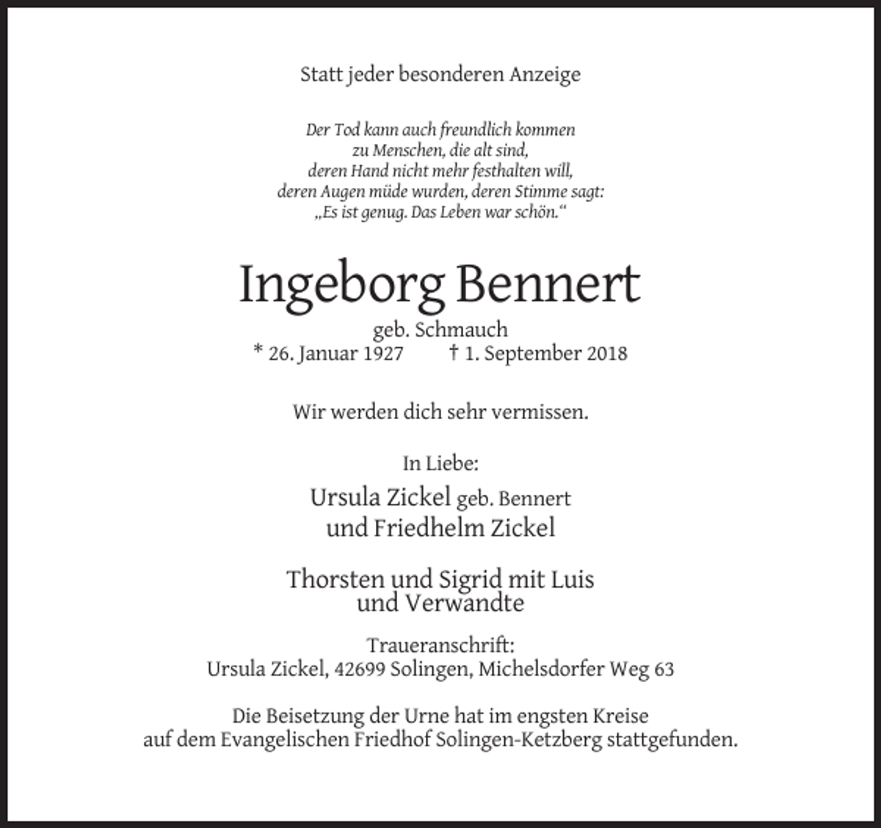 <p>Statt jeder besonderen Anzeige<br />Der Tod kann auch freundlich kommen<br />zu Menschen, die alt sind,<br />deren Hand nicht mehr festhalten will,<br />deren Augen müde wurden, deren Stimme sagt:<br />„Es ist genug. Das Leben war schön.“</p><p>Ingeborg Bennert<br />geb. Schmauch<br />* 26. Januar 1927<br />† 1. September 2018<br />Wir werden dich sehr vermissen.<br />In Liebe:</p><p>Ursula Zickel geb. Bennert<br />und Friedhelm Zickel<br />Thorsten und Sigrid mit Luis<br />und Verwandte<br />Traueranschrift:<br />Ursula Zickel, 42699 Solingen, Michelsdorfer Weg 63<br />Die Beisetzung der Urne hat im engsten Kreise<br />auf dem Evangelischen Friedhof Solingen-Ketzberg stattgefunden.</p>