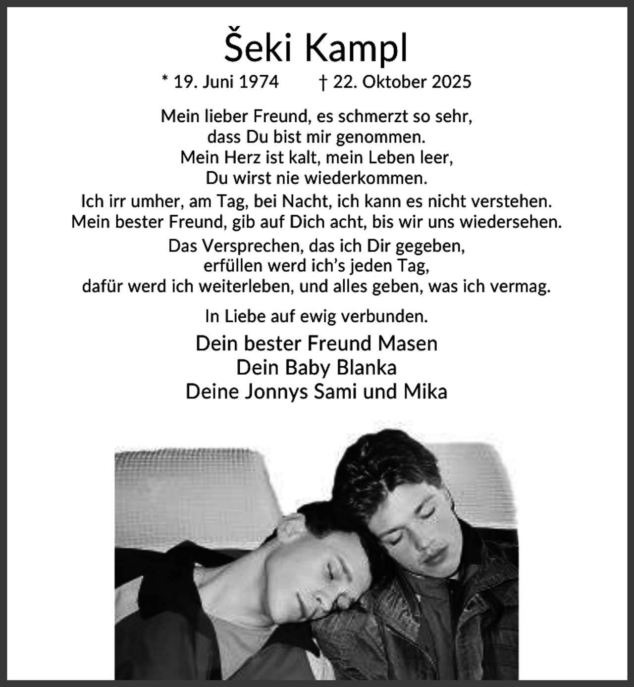 <p>Šeki Kampl<br />* 19. Juni 1974</p><p>† 22. Oktober 2025</p><p>Mein lieber Freund, es schmerzt so sehr,<br />dass Du bist mir genommen.<br />Mein Herz ist kalt, mein Leben leer,<br />Du wirst nie wiederkommen.<br />Ich irr umher, am Tag, bei Nacht, ich kann es nicht verstehen.<br />Mein bester Freund, gib auf Dich acht, bis wir uns wiedersehen.<br />Das Versprechen, das ich Dir gegeben,<br />erfüllen werd ich’s jeden Tag,<br />dafür werd ich weiterleben, und alles geben, was ich vermag.<br />In Liebe auf ewig verbunden.</p><p>Dein bester Freund Masen<br />Dein Baby Blanka<br />Deine Jonnys Sami und Mika</p>