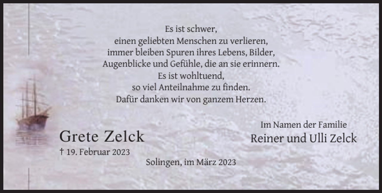 <p>Es ist schwer,<br />einen geliebten Menschen zu verlieren,<br />immer bleiben Spuren ihres Lebens, Bilder,<br />Augenblicke und Gefühle, die an sie erinnern.<br />Es ist wohltuend,<br />so viel Anteilnahme zu finden.<br />Dafür danken wir von ganzem Herzen.<br />Im Namen der Familie</p><p>Grete Zelck</p><p>Reiner und Ulli Zelck</p><p>† 19. Februar 2023<br />Solingen, im März 2023</p>