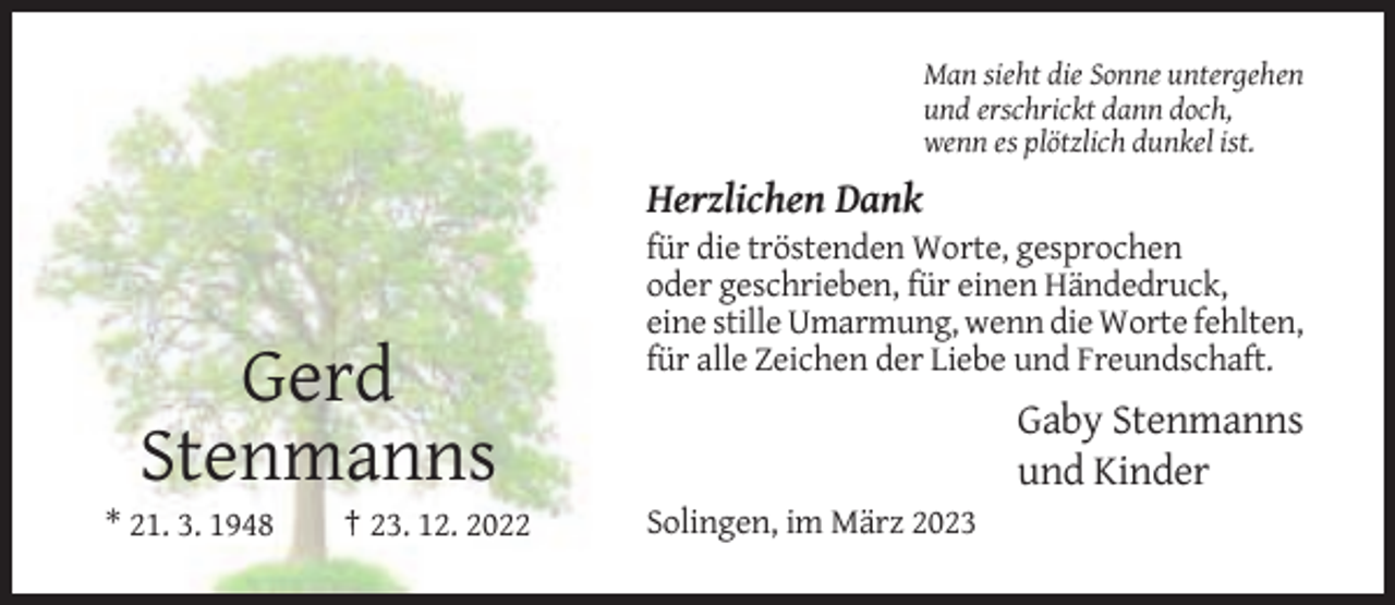 <p>Man sieht die Sonne untergehen<br />und erschrickt dann doch,<br />wenn es plötzlich dunkel ist.</p><p>Herzlichen Dank<br />für die tröstenden Worte, gesprochen<br />oder geschrieben, für einen Händedruck,<br />eine stille Umarmung, wenn die Worte fehlten,<br />für alle Zeichen der Liebe und Freundschaft.</p><p>Gerd<br />Stenmanns<br />* 21. 3. 1948</p><p>† 23. 12. 2022</p><p>Gaby Stenmanns<br />und Kinder<br />Solingen, im März 2023</p>