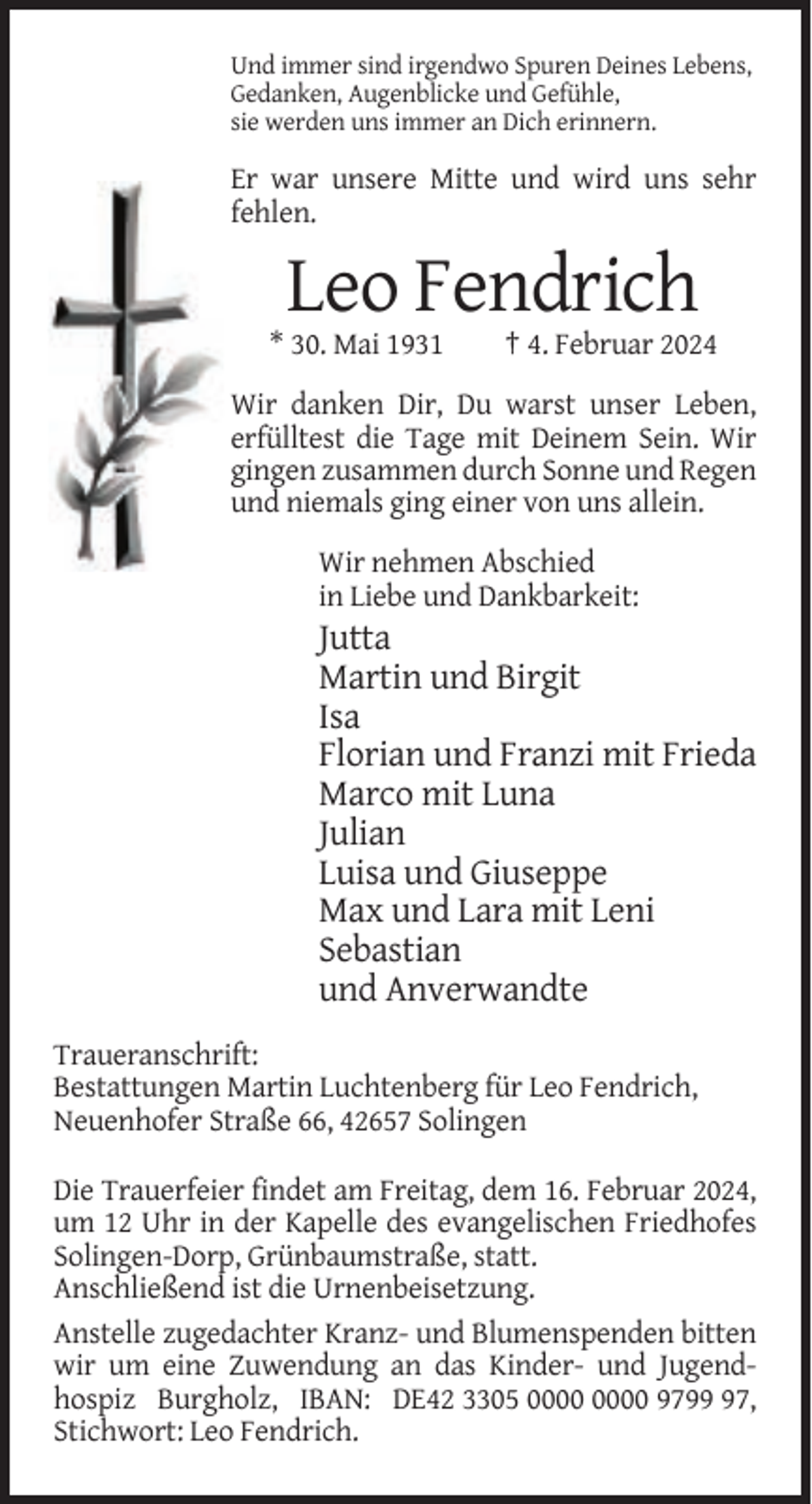 <p>Und immer sind irgendwo Spuren Deines Lebens,<br />Gedanken, Augenblicke und Gefühle,<br />sie werden uns immer an Dich erinnern.</p><p>Er war unsere Mitte und wird uns sehr<br />fehlen.</p><p>Leo Fendrich<br />* 30. Mai 1931</p><p>† 4. Februar 2024</p><p>Wir danken Dir, Du warst unser Leben,<br />erfülltest die Tage mit Deinem Sein. Wir<br />gingen zusammen durch Sonne und Regen<br />und niemals ging einer von uns allein.<br />Wir nehmen Abschied<br />in Liebe und Dankbarkeit:</p><p>Jutta<br />Martin und Birgit<br />Isa<br />Florian und Franzi mit Frieda<br />Marco mit Luna<br />Julian<br />Luisa und Giuseppe<br />Max und Lara mit Leni<br />Sebastian<br />und Anverwandte<br />Traueranschrift:<br />Bestattungen Martin Luchtenberg für Leo Fendrich,<br />Neuenhofer Straße 66, 42657 Solingen<br />Die Trauerfeier findet am Freitag, dem 16. Februar 2024,<br />um 12 Uhr in der Kapelle des evangelischen Friedhofes<br />Solingen-Dorp, Grünbaumstraße, statt.<br />Anschließend ist die Urnenbeisetzung.<br />Anstelle zugedachter Kranz- und Blumenspenden bitten<br />wir um eine Zuwendung an das Kinder- und Jugendhospiz Burgholz, IBAN: DE42 3305 9797,<br />Stichwort: Leo Fendrich.</p>