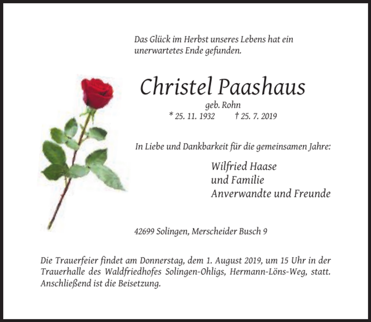 <p>Das Glück im Herbst unseres Lebens hat ein<br />unerwartetes Ende gefunden.</p><p>Christel Paashaus<br />geb. Rohn<br />* 25. 11. 1932<br />† 25. 7. 2019</p><p>In Liebe und Dankbarkeit für die gemeinsamen Jahre:</p><p>Wilfried Haase<br />und Familie<br />Anverwandte und Freunde</p><p>42699 Solingen, Merscheider Busch 9</p><p>Die Trauerfeier findet am Donnerstag, dem 1. August 2019, um 15 Uhr in der<br />Trauerhalle des Waldfriedhofes Solingen-Ohligs, Hermann-Löns-Weg, statt.<br />Anschließend ist die Beisetzung.</p>