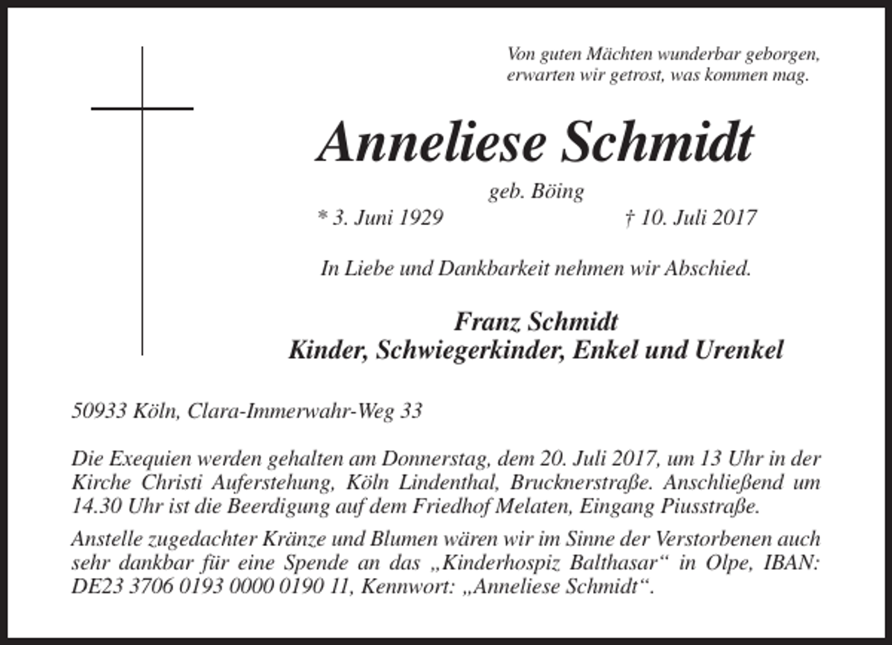 <p>Von guten Mächten wunderbar geborgen,<br />erwarten wir getrost, was kommen mag.</p><p>Anneliese Schmidt<br />geb. Böing<br />* 3. Juni 1929</p><p>† 10. Juli 2017</p><p>In Liebe und Dankbarkeit nehmen wir Abschied.</p><p>Franz Schmidt<br />Kinder, Schwiegerkinder, Enkel und Urenkel<br />50933 Köln, Clara-Immerwahr-Weg 33<br />Die Exequien werden gehalten am Donnerstag, dem 20. Juli 2017, um 13 Uhr in der<br />Kirche Christi Auferstehung, Köln Lindenthal, Brucknerstraße. Anschließend um<br />14.30 Uhr ist die Beerdigung auf dem Friedhof Melaten, Eingang Piusstraße.<br />Anstelle zugedachter Kränze und Blumen wären wir im Sinne der Verstorbenen auch<br />sehr dankbar für eine Spende an das „Kinderhospiz Balthasar“ in Olpe, IBAN:<br />DE2706 0193 000190 11, Kennwort: „Anneliese Schmidt“.</p>