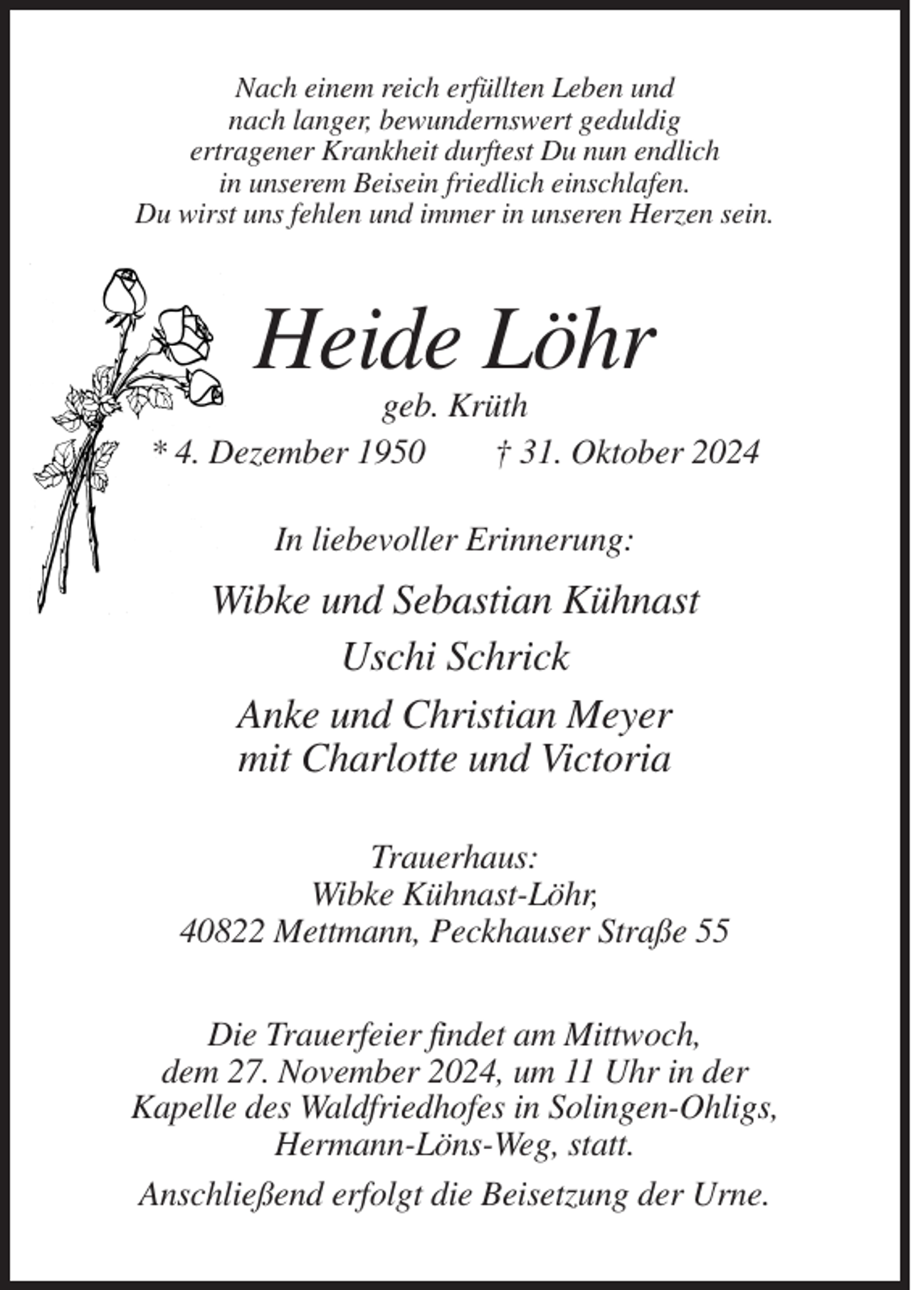 <p>Nach einem reich erfüllten Leben und<br />nach langer, bewundernswert geduldig<br />ertragener Krankheit durftest Du nun endlich<br />in unserem Beisein friedlich einschlafen.<br />Du wirst uns fehlen und immer in unseren Herzen sein.</p><p>Heide Löhr<br />geb. Krüth<br />* 4. Dezember 1950<br />† 31. Oktober 2024<br />In liebevoller Erinnerung:</p><p>Wibke und Sebastian Kühnast<br />Uschi Schrick<br />Anke und Christian Meyer<br />mit Charlotte und Victoria<br />Trauerhaus:<br />Wibke Kühnast-Löhr,<br />40822 Mettmann, Peckhauser Straße 55<br />Die Trauerfeier findet am Mittwoch,<br />dem 27. November 2024, um 11 Uhr in der<br />Kapelle des Waldfriedhofes in Solingen-Ohligs,<br />Hermann-Löns-Weg, statt.<br />Anschließend erfolgt die Beisetzung der Urne.</p>