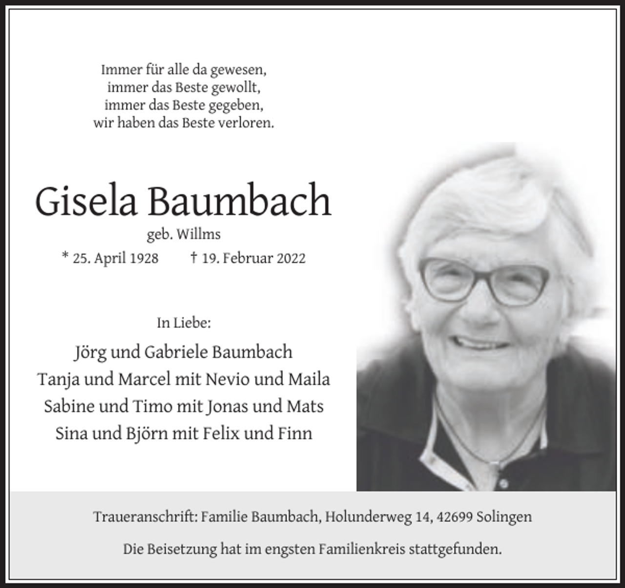 <p>Immer für alle da gewesen,<br />immer das Beste gewollt,<br />immer das Beste gegeben,<br />wir haben das Beste verloren.</p><p>Gisela Baumbach<br />geb. Willms<br />* 25. April 1928</p><p>† 19. Februar 2022</p><p>In Liebe:</p><p>Jörg und Gabriele Baumbach<br />Tanja und Marcel mit Nevio und Maila<br />Sabine und Timo mit Jonas und Mats<br />Sina und Björn mit Felix und Finn</p><p>Traueranschrift: Familie Baumbach, Holunderweg 14, 42699 Solingen<br />Die Beisetzung hat im engsten Familienkreis stattgefunden.</p>
