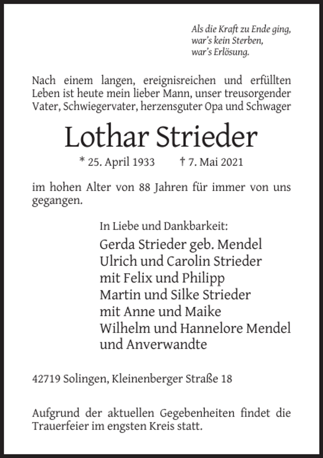 <p>Als die Kraft zu Ende ging,<br />war’s kein Sterben,<br />war’s Erlösung.</p><p>Nach einem langen, ereignisreichen und erfüllten<br />Leben ist heute mein lieber Mann, unser treusorgender<br />Vater, Schwiegervater, herzensguter Opa und Schwager</p><p>Lothar Strieder<br />* 25. April 1933</p><p>† 7. Mai 2021</p><p>im hohen Alter von 88 Jahren für immer von uns<br />gegangen.<br />In Liebe und Dankbarkeit:</p><p>Gerda Strieder geb. Mendel<br />Ulrich und Carolin Strieder<br />mit Felix und Philipp<br />Martin und Silke Strieder<br />mit Anne und Maike<br />Wilhelm und Hannelore Mendel<br />und Anverwandte<br />42719 Solingen, Kleinenberger Straße 18<br />Aufgrund der aktuellen Gegebenheiten findet die<br />Trauerfeier im engsten Kreis statt.</p>