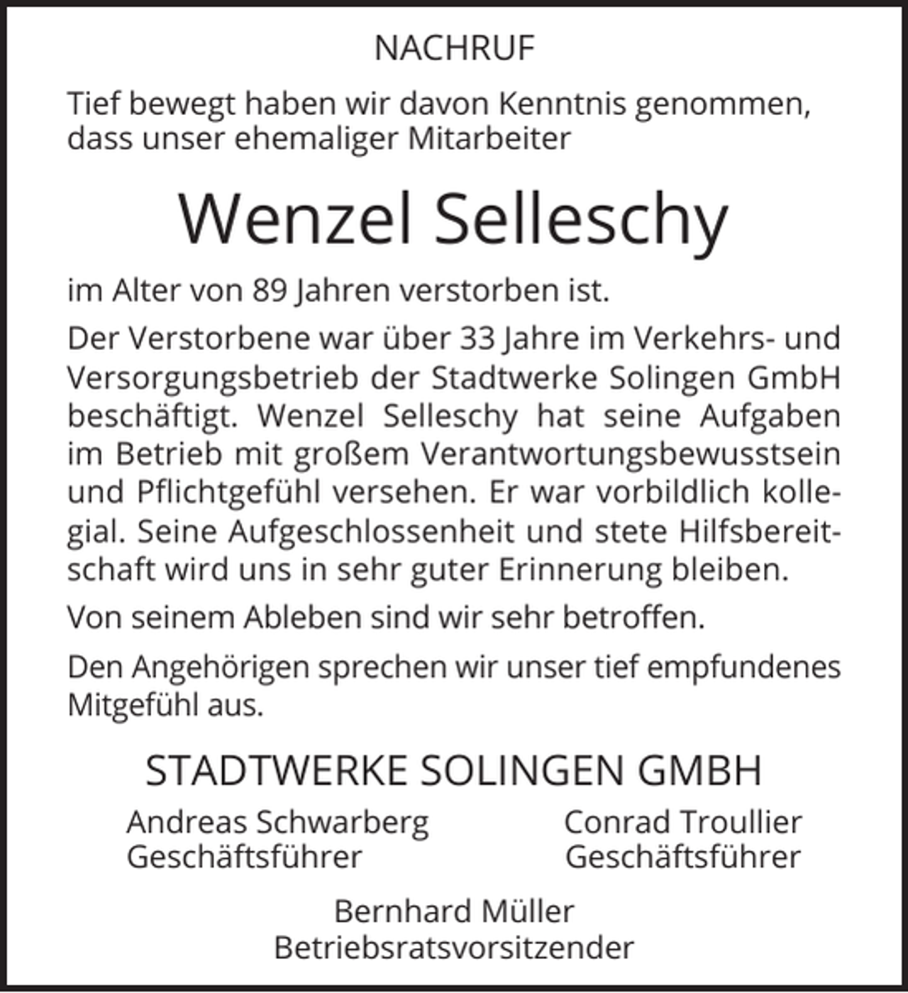 <p>NACHRUF<br />Tief bewegt haben wir davon Kenntnis genommen,<br />dass unser ehemaliger Mitarbeiter</p><p>Wenzel Selleschy<br />im Alter von 89 Jahren verstorben ist.<br />Der Verstorbene war über 33 Jahre im Verkehrs- und<br />Versorgungsbetrieb der Stadtwerke Solingen GmbH<br />beschäftigt. Wenzel Selleschy hat seine Aufgaben<br />im Betrieb mit großem Verantwortungsbewusstsein<br />und Pflichtgefühl versehen. Er war vorbildlich kollegial. Seine Aufgeschlossenheit und stete Hilfsbereitschaft wird uns in sehr guter Erinnerung bleiben.<br />Von seinem Ableben sind wir sehr betroffen.<br />Den Angehörigen sprechen wir unser tief empfundenes<br />Mitgefühl aus.</p><p>STADTWERKE SOLINGEN GMBH<br />Andreas Schwarberg<br />Geschäftsführer</p><p>Conrad Troullier<br />Geschäftsführer</p><p>Bernhard Müller<br />Betriebsratsvorsitzender</p>
