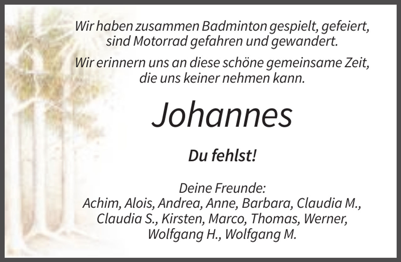 <p>Wir haben zusammen Badminton gespielt, gefeiert,<br />sind Motorrad gefahren und gewandert.<br />Wir erinnern uns an diese schöne gemeinsame Zeit,<br />die uns keiner nehmen kann.</p><p>Johannes<br />Du fehlst!<br />Deine Freunde:<br />Achim, Alois, Andrea, Anne, Barbara, Claudia M.,<br />Claudia S., Kirsten, Marco, Thomas, Werner,<br />Wolfgang H., Wolfgang M.</p>