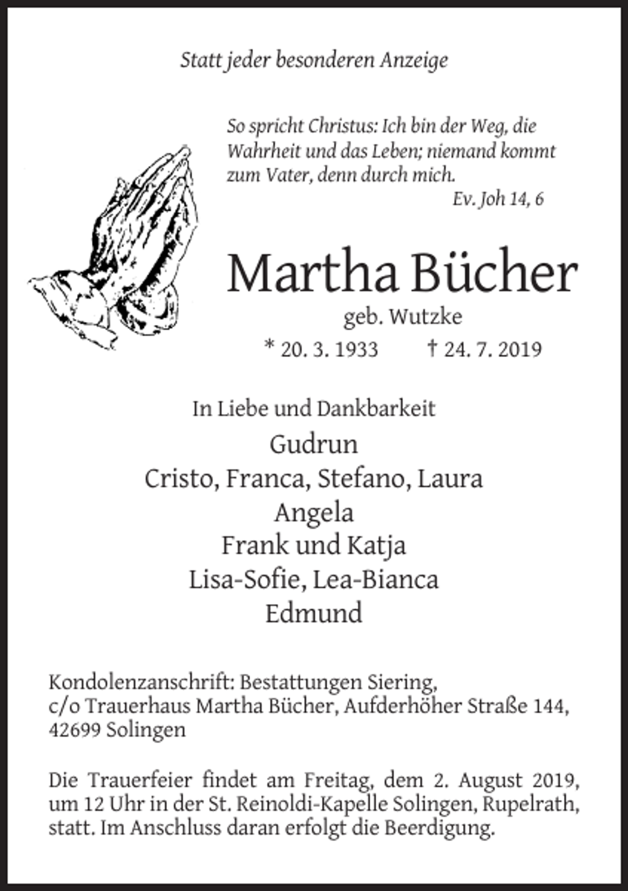 <p>Statt jeder besonderen Anzeige</p><p>So spricht Christus: Ich bin der Weg, die<br />Wahrheit und das Leben; niemand kommt<br />zum Vater, denn durch mich.<br />Ev. Joh 14, 6</p><p>Martha Bücher<br />geb. Wutzke<br />* 20. 3. 1933<br />† 24. 7. 2019<br />In Liebe und Dankbarkeit</p><p>Gudrun<br />Cristo, Franca, Stefano, Laura<br />Angela<br />Frank und Katja<br />Lisa-Sofie, Lea-Bianca<br />Edmund<br />Kondolenzanschrift: Bestattungen Siering,<br />c/o Trauerhaus Martha Bücher, Aufderhöher Straße 144,<br />42699 Solingen<br />Die Trauerfeier findet am Freitag, dem 2. August 2019,<br />um 12 Uhr in der St. Reinoldi-Kapelle Solingen, Rupelrath,<br />statt. Im Anschluss daran erfolgt die Beerdigung.</p>