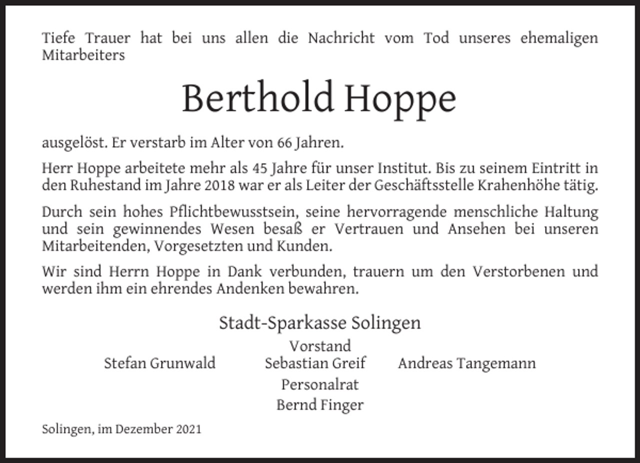 <p>Tiefe Trauer hat bei uns allen die Nachricht vom Tod unseres ehemaligen<br />Mitarbeiters</p><p>Berthold Hoppe<br />ausgelöst. Er verstarb im Alter von 66 Jahren.<br />Herr Hoppe arbeitete mehr als 45 Jahre für unser Institut. Bis zu seinem Eintritt in<br />den Ruhestand im Jahre 2018 war er als Leiter der Geschäftsstelle Krahenhöhe tätig.<br />Durch sein hohes Pﬂichtbewusstsein, seine hervorragende menschliche Haltung<br />und sein gewinnendes Wesen besaß er Vertrauen und Ansehen bei unseren<br />Mitarbeitenden, Vorgesetzten und Kunden.<br />Wir sind Herrn Hoppe in Dank verbunden, trauern um den Verstorbenen und<br />werden ihm ein ehrendes Andenken bewahren.</p><p>Stadt-Sparkasse Solingen<br />Stefan Grunwald</p><p>Solingen, im Dezember 2021</p><p>Vorstand<br />Sebastian Greif<br />Personalrat<br />Bernd Finger</p><p>Andreas Tangemann</p>