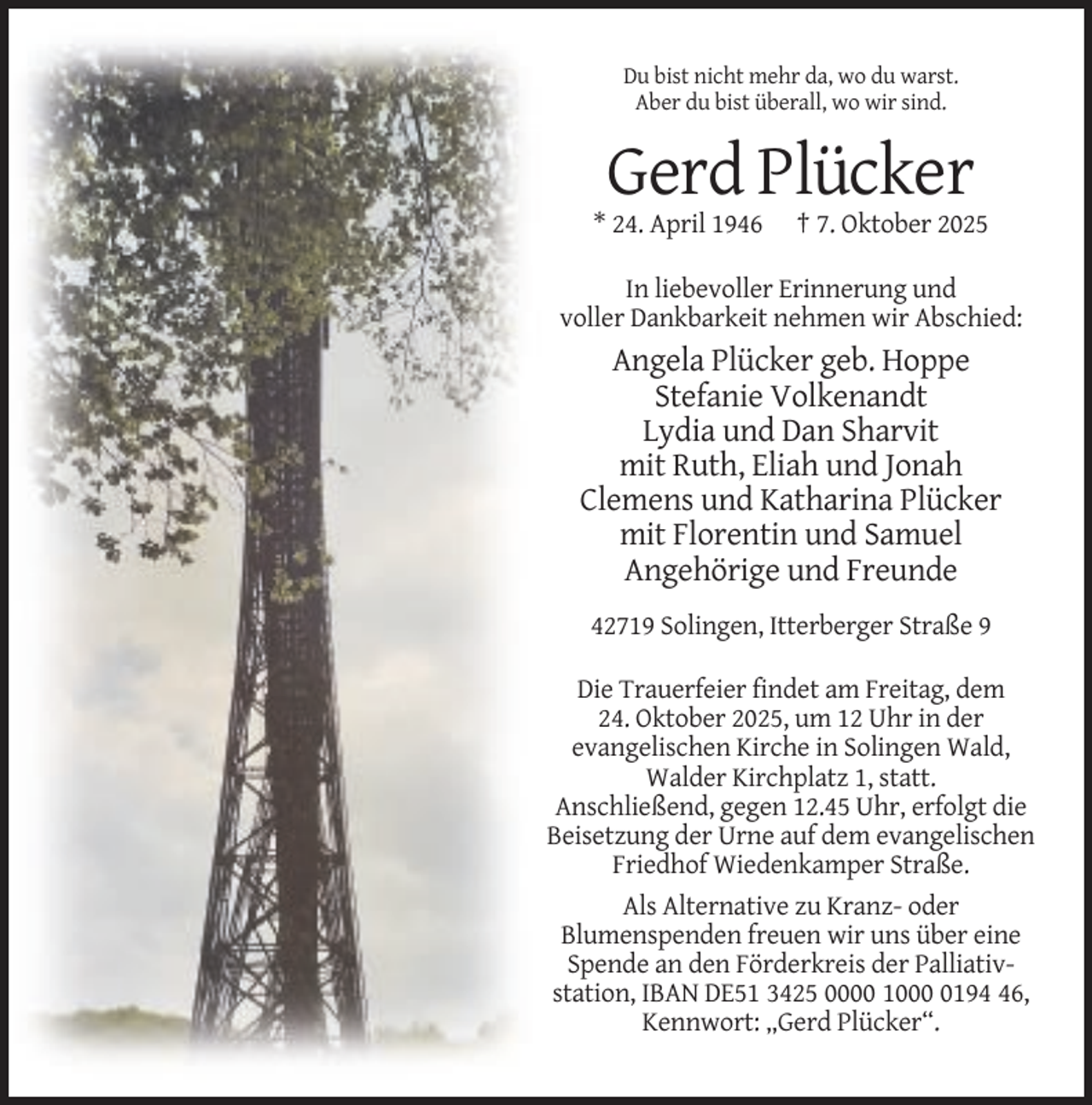 <p>Du bist nicht mehr da, wo du warst.<br />Aber du bist überall, wo wir sind.</p><p>Gerd Plücker<br />* 24. April 1946</p><p>† 7. Oktober 2025</p><p>In liebevoller Erinnerung und<br />voller Dankbarkeit nehmen wir Abschied:</p><p>Angela Plücker geb. Hoppe<br />Stefanie Volkenandt<br />Lydia und Dan Sharvit<br />mit Ruth, Eliah und Jonah<br />Clemens und Katharina Plücker<br />mit Florentin und Samuel<br />Angehörige und Freunde<br />42719 Solingen, Itterberger Straße 9<br />Die Trauerfeier findet am Freitag, dem<br />24. Oktober 2025, um 12 Uhr in der<br />evangelischen Kirche in Solingen Wald,<br />Walder Kirchplatz 1, statt.<br />Anschließend, gegen 12.45 Uhr, erfolgt die<br />Beisetzung der Urne auf dem evangelischen<br />Friedhof Wiedenkamper Straße.<br />Als Alternative zu Kranz- oder<br />Blumenspenden freuen wir uns über eine<br />Spende an den Förderkreis der Palliativstation, IBAN DE51 3425 0000 100196,<br />Kennwort: „Gerd Plücker“.</p>