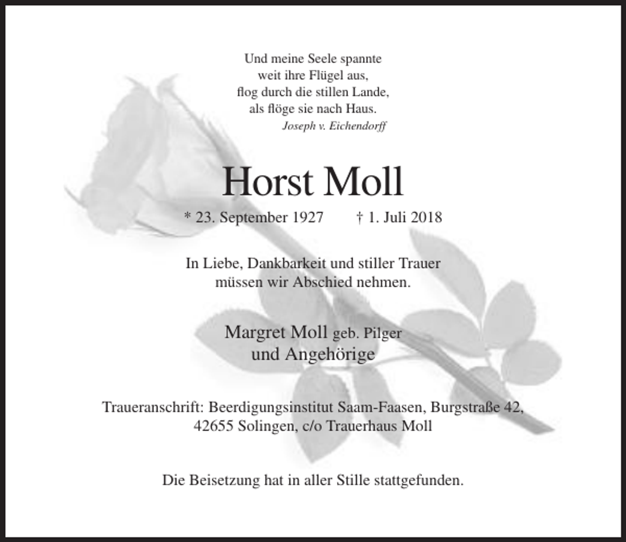<p>Und meine Seele spannte<br />weit ihre Flügel aus,<br />flog durch die stillen Lande,<br />als flöge sie nach Haus.<br />Joseph v. Eichendorff</p><p>Horst Moll<br />* 23. September 1927</p><p>† 1. Juli 2018</p><p>In Liebe, Dankbarkeit und stiller Trauer<br />müssen wir Abschied nehmen.</p><p>Margret Moll geb. Pilger<br />und Angehörige<br />Traueranschrift: Beerdigungsinstitut Saam-Faasen, Burgstraße 42,<br />42655 Solingen, c/o Trauerhaus Moll<br />Die Beisetzung hat in aller Stille stattgefunden.</p>