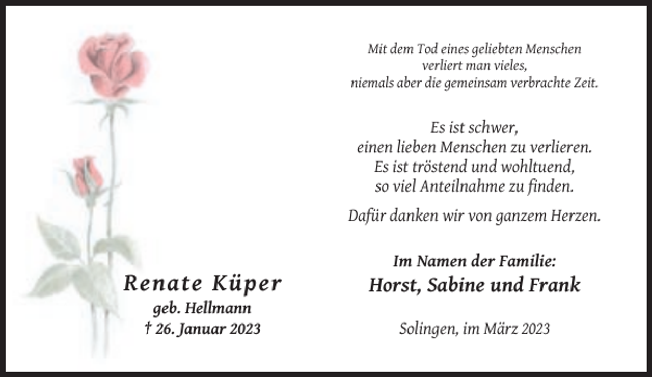 <p>Mit dem Tod eines geliebten Menschen<br />verliert man vieles,<br />niemals aber die gemeinsam verbrachte Zeit.</p><p>Es ist schwer,<br />einen lieben Menschen zu verlieren.<br />Es ist tröstend und wohltuend,<br />so viel Anteilnahme zu finden.<br />Dafür danken wir von ganzem Herzen.<br />Im Namen der Familie:</p><p>Renate Küper</p><p>Horst, Sabine und Frank</p><p>geb. Hellmann<br />† 26. Januar 2023</p><p>Solingen, im März 2023</p>