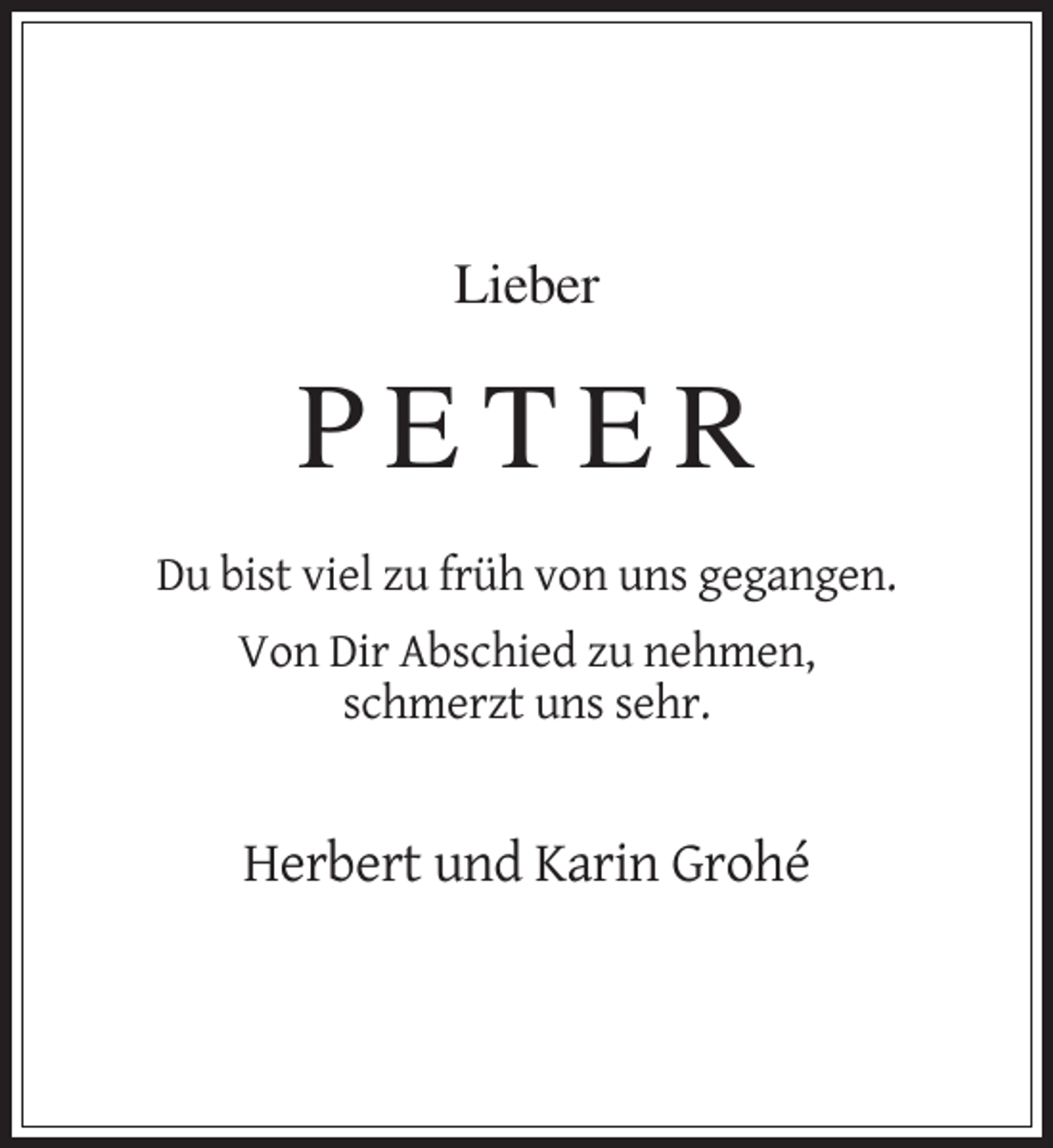 <p>Lieber</p><p>PETER<br />Du bist viel zu früh von uns gegangen.<br />Von Dir Abschied zu nehmen,<br />schmerzt uns sehr.</p><p>Herbert und Karin Grohé</p>