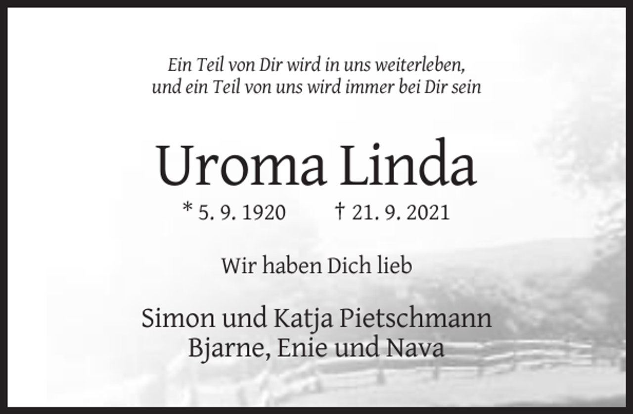 <p>Ein Teil von Dir wird in uns weiterleben,<br />und ein Teil von uns wird immer bei Dir sein</p><p>Uroma Linda<br />* 5. 9. 1920</p><p>† 21. 9. 2021</p><p>Wir haben Dich lieb</p><p>Simon und Katja Pietschmann<br />Bjarne, Enie und Nava</p>